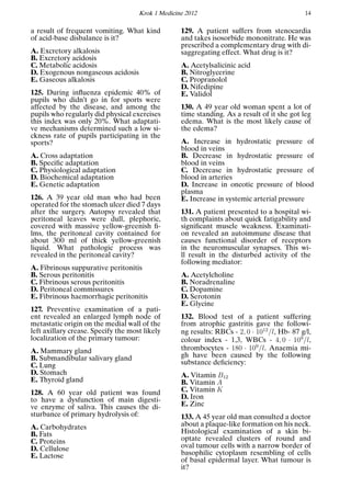 Krok 1 Medicine 2012 14
a result of frequent vomiting. What kind
of acid-base disbalance is it?
A. Excretory alkalosis
B. Excretory acidosis
C. Metabolic acidosis
D. Exogenous nongaseous acidosis
E. Gaseous alkalosis
125. During inﬂuenza epidemic 40% of
pupils who didn’t go in for sports were
affected by the disease, and among the
pupils who regularly did physical exercises
this index was only 20%. What adaptati-
ve mechanisms determined such a low si-
ckness rate of pupils participating in the
sports?
A. Cross adaptation
B. Speciﬁc adaptation
C. Physiological adaptation
D. Biochemical adaptation
E. Genetic adaptation
126. A 39 year old man who had been
operated for the stomach ulcer died 7 days
after the surgery. Autopsy revealed that
peritoneal leaves were dull, plephoric,
covered with massive yellow-greenish ﬁ-
lms, the peritoneal cavity contained for
about 300 ml of thick yellow-greenish
liquid. What pathologic process was
revealed in the peritoneal cavity?
A. Fibrinous suppurative peritonitis
B. Serous peritonitis
C. Fibrinous serous peritonitis
D. Peritoneal commissures
E. Fibrinous haemorrhagic peritonitis
127. Preventive examination of a pati-
ent revealed an enlarged lymph node of
metastatic origin on the medial wall of the
left axillary crease. Specify the most likely
localization of the primary tumour:
A. Mammary gland
B. Submandibular salivary gland
C. Lung
D. Stomach
E. Thyroid gland
128. A 60 year old patient was found
to have a dysfunction of main digesti-
ve enzyme of saliva. This causes the di-
sturbance of primary hydrolysis of:
A. Carbohydrates
B. Fats
C. Proteins
D. Cellulose
E. Lactose
129. A patient suffers from stenocardia
and takes isosorbide mononitrate. He was
prescribed a complementary drug with di-
saggregating effect. What drug is it?
A. Acetylsalicinic acid
B. Nitroglycerine
C. Propranolol
D. Nifedipine
E. Validol
130. A 49 year old woman spent a lot of
time standing. As a result of it she got leg
edema. What is the most likely cause of
the edema?
A. Increase in hydrostatic pressure of
blood in veins
B. Decrease in hydrostatic pressure of
blood in veins
C. Decrease in hydrostatic pressure of
blood in arteries
D. Increase in oncotic pressure of blood
plasma
E. Increase in systemic arterial pressure
131. A patient presented to a hospital wi-
th complaints about quick fatigability and
signiﬁcant muscle weakness. Examinati-
on revealed an autoimmune disease that
causes functional disorder of receptors
in the neuromuscular synapses. This wi-
ll result in the disturbed activity of the
following mediator:
A. Acetylcholine
B. Noradrenaline
C. Dopamine
D. Serotonin
E. Glycine
132. Blood test of a patient suffering
from atrophic gastritis gave the followi-
ng results: RBCs - 2, 0 · 1012
/l, Hb- 87 g/l,
colour index - 1,3, WBCs - 4, 0 · 109
/l,
thrombocytes - 180 · 109
/l. Anaemia mi-
gh have been caused by the following
substance deﬁciency:
A. Vitamin B12
B. Vitamin A
C. Vitamin K
D. Iron
E. Zinc
133. A 45 year old man consulted a doctor
about a plaque-like formation on his neck.
Histological examination of a skin bi-
optate revealed clusters of round and
oval tumour cells with a narrow border of
basophilic cytoplasm resembling of cells
of basal epidermal layer. What tumour is
it?
 