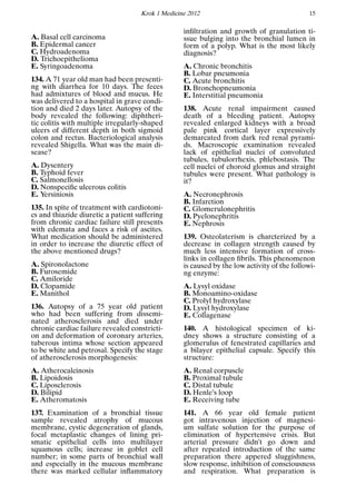 Krok 1 Medicine 2012 15
A. Basal cell carcinoma
B. Epidermal cancer
C. Hydroadenoma
D. Trichoepithelioma
E. Syringoadenoma
134. A 71 year old man had been presenti-
ng with diarrhea for 10 days. The feces
had admixtures of blood and mucus. He
was delivered to a hospital in grave condi-
tion and died 2 days later. Autopsy of the
body revealed the following: diphtheri-
tic colitis with multiple irregularly-shaped
ulcers of different depth in both sigmoid
colon and rectus. Bacteriological analysis
revealed Shigella. What was the main di-
sease?
A. Dysentery
B. Typhoid fever
C. Salmonellosis
D. Nonspeciﬁc ulcerous colitis
E. Yersiniosis
135. In spite of treatment with cardiotoni-
cs and thiazide diuretic a patient suffering
from chronic cardiac failure still presents
with edemata and faces a risk of ascites.
What medication should be administered
in order to increase the diuretic effect of
the above mentioned drugs?
A. Spironolactone
B. Furosemide
C. Amiloride
D. Clopamide
E. Manithol
136. Autopsy of a 75 year old patient
who had been suffering from dissemi-
nated atherosclerosis and died under
chronic cardiac failure revealed constricti-
on and deformation of coronary arteries,
tuberous intima whose section appeared
to be white and petrosal. Specify the stage
of atherosclerosis morphogenesis:
A. Atherocalcinosis
B. Lipoidosis
C. Liposclerosis
D. Bilipid
E. Atheromatosis
137. Examination of a bronchial tissue
sample revealed atrophy of mucous
membrane, cystic degeneration of glands,
focal metaplastic changes of lining pri-
smatic epithelial cells into multilayer
squamous cells; increase in goblet cell
number; in some parts of bronchial wall
and especially in the mucous membrane
there was marked cellular inﬂammatory
inﬁltration and growth of granulation ti-
ssue bulging into the bronchial lumen in
form of a polyp. What is the most likely
diagnosis?
A. Chronic bronchitis
B. Lobar pneumonia
C. Acute bronchitis
D. Bronchopneumonia
E. Interstitial pneumonia
138. Acute renal impairment caused
death of a bleeding patient. Autopsy
revealed enlarged kidneys with a broad
pale pink cortical layer expressively
demarcated from dark red renal pyrami-
ds. Macroscopic examination revealed
lack of epithelial nuclei of convoluted
tubules, tubulorrhexis, phlebostasis. The
cell nuclei of choroid glomus and straight
tubules were present. What pathology is
it?
A. Necronephrosis
B. Infarction
C. Glomerulonephritis
D. Pyelonephritis
E. Nephrosis
139. Osteolaterism is charcterized by a
decrease in collagen strength caused by
much less intensive formation of cross-
links in collagen ﬁbrils. This phenomenon
is caused by the low activity of the followi-
ng enzyme:
A. Lysyl oxidase
B. Monoamino-oxidase
C. Prolyl hydroxylase
D. Lysyl hydroxylase
E. Collagenase
140. A histological specimen of ki-
dney shows a structure consisting of a
glomerulus of fenestrated capillaries and
a bilayer epithelial capsule. Specify this
structure:
A. Renal corpuscle
B. Proximal tubule
C. Distal tubule
D. Henle’s loop
E. Receiving tube
141. A 66 year old female patient
got intravenous injection of magnesi-
um sulfate solution for the purpose of
elimination of hypertensive crisis. But
arterial pressure didn’t go down and
after repeated introduction of the same
preparation there appered sluggishness,
slow response, inhibition of consciousness
and respiration. What preparation is
 