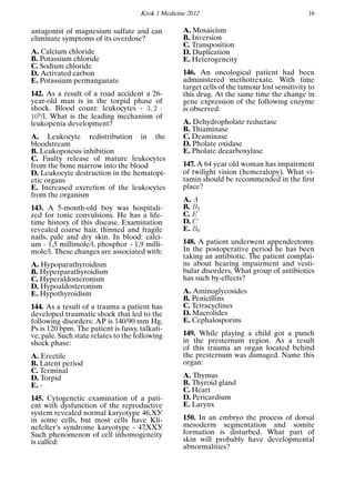Krok 1 Medicine 2012 16
antagonist of magnesium sulfate and can
eliminate symptoms of its overdose?
A. Calcium chloride
B. Potassium chloride
C. Sodium chloride
D. Activated carbon
E. Potassium permanganate
142. As a result of a road accident a 26-
year-old man is in the torpid phase of
shock. Blood count: leukocytes - 3, 2 ·
109
/l. What is the leading mechanism of
leukopenia development?
A. Leukocyte redistribution in the
bloodstream
B. Leukopoiesis inhibition
C. Faulty release of mature leukocytes
from the bone marrow into the blood
D. Leukocyte destruction in the hematopi-
etic organs
E. Increased excretion of the leukocytes
from the organism
143. A 5-month-old boy was hospitali-
zed for tonic convulsions. He has a life-
time history of this disease. Examination
revealed coarse hair, thinned and fragile
nails, pale and dry skin. In blood: calci-
um - 1,5 millimole/l, phosphor - 1,9 milli-
mole/l. These changes are associated with:
A. Hypoparathyroidism
B. Hyperparathyroidism
C. Hyperaldosteronism
D. Hypoaldosteronism
E. Hypothyroidism
144. As a result of a trauma a patient has
developed traumatic shock that led to the
following disorders: AP is 140/90 mm Hg,
Ps is 120 bpm. The patient is fussy, talkati-
ve, pale. Such state relates to the following
shock phase:
A. Erectile
B. Latent period
C. Terminal
D. Torpid
E. -
145. Cytogenetic examination of a pati-
ent with dysfunction of the reproductive
system revealed normal karyotype 46,ХУ
in some cells, but most cells have Kli-
nefelter’s syndrome karyotype - 47,ХХУ.
Such phenomenon of cell inhomogeneity
is called:
A. Mosaicism
B. Inversion
C. Transposition
D. Duplication
E. Heterogeneity
146. An oncological patient had been
administered methotrexate. With time
target cells of the tumour lost sensitivity to
this drug. At the same time the change in
gene expression of the following enzyme
is observed:
A. Dehydropholate reductase
B. Thiaminase
C. Deaminase
D. Pholate oxidase
E. Pholate decarboxylase
147. A 64 year old woman has impairment
of twilight vision (hemeralopy). What vi-
tamin should be recommended in the ﬁrst
place?
A. A
B. B2
C. E
D. C
E. B6
148. A patient underwent appendectomy.
In the postoperative period he has been
taking an antibiotic. The patient complai-
ns about hearing impairment and vesti-
bular disorders. What group of antibiotics
has such by-effects?
A. Aminoglycosides
B. Penicillins
C. Tetracyclines
D. Macrolides
E. Cephalosporins
149. While playing a child got a punch
in the presternum region. As a result
of this trauma an organ located behind
the presternum was damaged. Name this
organ:
A. Thymus
B. Thyroid gland
C. Heart
D. Pericardium
E. Larynx
150. In an embryo the process of dorsal
mesoderm segmentation and somite
formation is disturbed. What part of
skin will probably have developmental
abnormalities?
 
