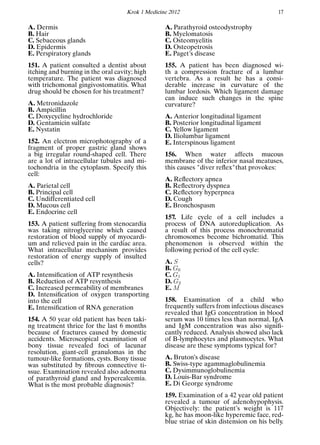 Krok 1 Medicine 2012 17
A. Dermis
B. Hair
C. Sebaceous glands
D. Epidermis
E. Perspiratory glands
151. A patient consulted a dentist about
itching and burning in the oral cavity; high
temperature. The patient was diagnosed
with trichomonal gingivostomatitis. What
drug should be chosen for his treatment?
A. Metronidazole
B. Ampicillin
C. Doxycycline hydrochloride
D. Gentamicin sulfate
E. Nystatin
152. An electron microphotography of a
fragment of proper gastric gland shows
a big irregular round-shaped cell. There
are a lot of intracellular tubules and mi-
tochondria in the cytoplasm. Specify this
cell:
A. Parietal cell
B. Principal cell
C. Undifferentiated cell
D. Mucous cell
E. Endocrine cell
153. A patient suffering from stenocardia
was taking nitroglycerine which caused
restoration of blood supply of myocardi-
um and relieved pain in the cardiac area.
What intracellular mechanism provides
restoration of energy supply of insulted
cells?
A. Intensiﬁcation of ATP resynthesis
B. Reduction of ATP resynthesis
C. Increased permeability of membranes
D. Intensiﬁcation of oxygen transporting
into the cell
E. Intensiﬁcation of RNA generation
154. A 50 year old patient has been taki-
ng treatment thrice for the last 6 months
because of fractures caused by domestic
accidents. Microscopical examination of
bony tissue revealed foci of lacunar
resolution, giant-cell granulomas in the
tumour-like formations, cysts. Bony tissue
was substituted by ﬁbrous connective ti-
ssue. Examination revealed also adenoma
of parathyroid gland and hypercalcemia.
What is the most probable diagnosis?
A. Parathyroid osteodystrophy
B. Myelomatosis
C. Osteomyelitis
D. Osteopetrosis
E. Paget’s disease
155. A patient has been diagnosed wi-
th a compression fracture of a lumbar
vertebra. As a result he has a consi-
derable increase in curvature of the
lumbar lordosis. Which ligament damage
can induce such changes in the spine
curvature?
A. Anterior longitudinal ligament
B. Posterior longitudinal ligament
C. Yellow ligament
D. Iliolumbar ligament
E. Interspinous ligament
156. When water affects mucous
membrane of the inferior nasal meatuses,
this causes "diver reﬂex"that provokes:
A. Reﬂectory apnea
B. Reﬂectrory dyspnea
C. Reﬂectory hyperpnea
D. Cough
E. Bronchospasm
157. Life cycle of a cell includes a
process of DNA autoreduplication. As
a result of this process monochromatid
chromosomes become bichromatid. This
phenomenon is observed within the
following period of the cell cycle:
A. S
B. G0
C. G1
D. G2
E. M
158. Examination of a child who
frequently suffers from infectious diseases
revealed that IgG concentration in blood
serum was 10 times less than normal, IgA
and IgM concentration was also signiﬁ-
cantly reduced. Analysis showed also lack
of B-lymphocytes and plasmocytes. What
disease are these symptoms typical for?
A. Bruton’s disease
B. Swiss-type agammaglobulinemia
C. Dysimmunoglobulinemia
D. Louis-Bar syndrome
E. Di George syndrome
159. Examination of a 42 year old patient
revealed a tumour of adenohypophysis.
Objectively: the patient’s weight is 117
kg, he has moon-like hyperemic face, red-
blue striae of skin distension on his belly.
 