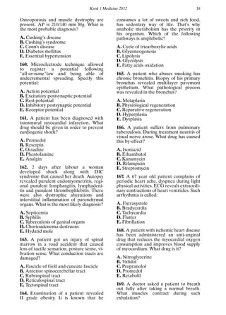 Krok 1 Medicine 2012 18
Osteoporosis and muscle dystrophy are
present. AP is 210/140 mm Hg. What is
the most probable diagnosis?
A. Cushing’s disease
B. Cushing’s syndrome
C. Conn’s disease
D. Diabetes mellitus
E. Essential hypertension
160. Microelectrode technique allowed
to register a potential following
"all-or-none"law and being able of
undecremental spreading. Specify this
potential:
A. Action potential
B. Excitatory postsynaptic potential
C. Rest potential
D. Inhibitory postsynaptic potential
E. Receptor potential
161. A patient has been diagnosed with
transmural myocardial infarction. What
drug should be given in order to prevent
cardiogenic shock?
A. Promedol
B. Reserpin
C. Octadine
D. Phentolamine
E. Analgin
162. 2 days after labour a woman
developed shock along with DIC
syndrome that caused her death. Autopsy
revealed purulent endomyometritis, regi-
onal purulent lymphangitis, lymphadeni-
tis and purulent thrombophlebitis. There
were also dystrophic alterations and
interstitial inﬂammation of parenchymal
organs. What is the most likely diagnosis?
A. Septicemia
B. Syphilis
C. Tuberculosis of genital organs
D. Chorioadenoma destruens
E. Hydatid mole
163. A patient got an injury of spinal
marrow in a road accident that caused
loss of tactile sensation, posture sense, vi-
bration sense. What conduction tracts are
damaged?
A. Fascicle of Goll and cuneate fascicle
B. Anterior spinocerebellar tract
C. Rubrospinal tract
D. Reticulospinal tract
E. Tectospinal tract
164. Examination of a patient revealed
II grade obesity. It is known that he
consumes a lot of sweets and rich food,
has sedentary way of life. That’s why
anabolic metabolism has the priority in
his organism. Which of the following
pathways is amphibolic?
A. Cycle of tricarboxylic acids
B. Glyconeogenesis
C. Lipolysis
D. Glycolysis
E. Fatty acids oxidation
165. A patient who abuses smoking has
chronic bronchitis. Biopsy of his primary
bronchus revealed multilayer pavement
epithelium. What pathological process
was revealed in the bronchus?
A. Metaplasia
B. Physiological regeneration
C. Reparative regeneration
D. Hyperplasia
E. Dysplasia
166. A patient suffers from pulmonary
tuberculosis. During treatment neuritis of
visual nerve arose. What drug has caused
this by-effect?
A. Isoniazid
B. Ethambutol
C. Kanamycin
D. Rifampicin
E. Streptomycin
167. A 67 year old patient complains of
periodic heart ache, dyspnea during light
physical activities. ECG reveals extraordi-
nary contractions of heart ventricles. Such
arrhythmia is called:
A. Extrasystole
B. Bradycardia
C. Tachycardia
D. Flutter
E. Fibrillation
168. A patient with ischemic heart disease
has been administered an anti-anginal
drug that reduces the myocardial oxygen
consumption and improves blood supply
of myocardium. What drug is it?
A. Nitroglycerine
B. Validol
C. Propranolol
D. Promedol
E. Retabolil
169. A doctor asked a patient to breath
out fully after taking a normal breath.
What muscles contract during such
exhalation?
 