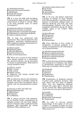 Krok 1 Medicine 2012 19
A. Abdominal muscles
B. External intercostal muscles
C. Diaphragm
D. Trapezius muscles
E. Pectoral muscles
170. A 4 year old child with hereditary
renal lesion has signs of rickets, vitamin D
concentration in blood is normal. What
is the most probable cause of rickets
development?
A. Impaired synthesis of calcitriol
B. Increased excretion of calcium
C. Hyperfunction of parathyroid glands
D. Hypofunction of parathyroid glands
E. Lack of calcium in food
171. A man was intoxicated with
mushrooms. They contain muscarine that
stimulates muscarinic cholinoreceptors.
What symptoms signalize intoxication wi-
th inedible mushrooms?
A. Myotic pupils
B. Mydriatic pupils
C. Bronchi dilatation
D. Increased heart rate
E. Rise of arterial pressure
172. There was a record of some anthrax
cases among animals in a countryside.
The spread of disease can be prevented
by means of immunization. What kind of
vaccine should be used?
A. STI live vaccine
B. BCG vaccine
C. Salk vaccine
D. Sabin’s vaccine
E. Diphteria and tetanus toxoids and
pertussis vaccine
173. An infectious disease unit admitted a
patient with signs of jaundice caused by
hepatitis virus. Select an indicator that is
speciﬁc only for parenchymatous jaundi-
ce:
A. Increase in ALT and AST rate
B. Hyperbilirubinemia
C. Bilirubinuria
D. Cholaemia
E. Urobilinuria
174. A patient presents with dysfuncti-
on of cerebral cortex accompanied by
epileptic seizures. He has been admini-
stered a biogenic amine synthetized from
glutamate and responsible for central
inhibition. What substance is it?
A. Gamma-amino butyric acid
B. Serotonin
C. Dopamine
D. Acetylcholine
E. Histamine
175. A 50 year old patient underwent
resection of tumour of large intestine
wall. Microscopically it presents itself as
fascicles of divergent collagen ﬁbers of
different thickness and form and some
monomorphous fusiform cells that are
irregularly distributed among the ﬁbers.
Cellular atypia is not evident. What
tumour is it?
A. Hard ﬁbroma
B. Fibromyoma
C. Soft ﬁbroma
D. Desmoma
E. Fibrosarcoma
176. Toxic affection of liver results in
dysfunction of protein synthesis. It is
usually accompanied by the following ki-
nd of dysproteinemia:
A. Absolute hypoproteinemia
B. Relative hypoproteinemia
C. Absolute hyperproteinemia
D. Relative hyperproteinemia
E. Paraproteinemia
177. A cell at the stage of mitosis anaphase
was stimulated by colchicine that inhibi-
ts chromosome separation to the poles.
What type of mutation will be caused?
A. Polyploidy
B. Inversion
C. Deletion
D. Duplication
E. Translocation
178. Examination of duodenal contents
revealed some pyriform protozoa with
twin nuclei and four pairs of ﬂagella.
There were two supporting ﬁlaments
between the nuclei and a suctorial disc
on the ventral side. What representative
of protozoa was revealed in this patient?
A. Lamblia
B. Toxoplasma
C. Leishmania
D. Intestinal trichomonad
E. Trypanosome
179. In order to prevent massive
haemorrhage in the region of oral cavi-
ty ﬂoor it is required to ligate an artery
which is located within Pirogov’s triangle.
What artery is it?
 