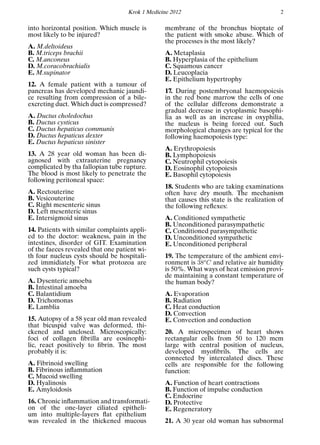 Krok 1 Medicine 2012 2
into horizontal position. Which muscle is
most likely to be injured?
A. M.deltoideus
B. M.triceps brachii
C. M.anconeus
D. M.coracobrachialis
E. M.supinator
12. A female patient with a tumour of
pancreas has developed mechanic jaundi-
ce resulting from compression of a bile-
excreting duct. Which duct is compressed?
A. Ductus choledochus
B. Ductus cysticus
C. Ductus hepaticus communis
D. Ductus hepaticus dexter
E. Ductus hepaticus sinister
13. A 28 year old woman has been di-
agnosed with extrauterine pregnancy
complicated by tha fallopian tube rupture.
The blood is most likely to penetrate the
following peritoneal space:
A. Rectouterine
B. Vesicouterine
C. Right mesenteric sinus
D. Left mesenteric sinus
E. Intersigmoid sinus
14. Patients with similar complaints appli-
ed to the doctor: weakness, pain in the
intestines, disorder of GIT. Examination
of the faeces revealed that one patient wi-
th four nucleus cysts should be hospitali-
zed immidiately. For what protozoa are
such cysts typical?
A. Dysenteric amoeba
B. Intestinal amoeba
C. Balantidium
D. Trichomonas
E. Lamblia
15. Autopsy of a 58 year old man revealed
that bicuspid valve was deformed, thi-
ckened and unclosed. Microscopically:
foci of collagen ﬁbrilla are eosinophi-
lic, react positively to ﬁbrin. The most
probably it is:
A. Fibrinoid swelling
B. Fibrinous inﬂammation
C. Mucoid swelling
D. Hyalinosis
E. Amyloidosis
16. Chronic inﬂammation and transformati-
on of the one-layer ciliated epitheli-
um into multiple-layers ﬂat epithelium
was revealed in the thickened mucous
membrane of the bronchus bioptate of
the patient with smoke abuse. Which of
the processes is the most likely?
A. Metaplasia
B. Hyperplasia of the epithelium
C. Squamous cancer
D. Leucoplacia
E. Epithelium hypertrophy
17. During postembryonal haemopoiesis
in the red bone marrow the cells of one
of the cellular differons demonstrate a
gradual decrease in cytoplasmic basophi-
lia as well as an increase in oxyphilia,
the nucleus is being forced out. Such
morphological changes are typical for the
following haemopoiesis type:
A. Erythropoiesis
B. Lymphopoiesis
C. Neutrophil cytopoiesis
D. Eosinophil cytopoiesis
E. Basophil cytopoiesis
18. Students who are taking examinations
often have dry mouth. The mechanism
that causes this state is the realization of
the following reﬂexes:
A. Conditioned sympathetic
B. Unconditioned parasympathetic
C. Conditioned parasympathetic
D. Unconditioned sympathetic
E. Unconditioned peripheral
19. The temperature of the ambient envi-
ronment is 38o
C and relative air humidity
is 50%. What ways of heat emission provi-
de maintaining a constant temperature of
the human body?
A. Evaporation
B. Radiation
C. Heat conduction
D. Convection
E. Convection and conduction
20. A microspecimen of heart shows
rectangular cells from 50 to 120 mcm
large with central position of nucleus,
developed myoﬁbrils. The cells are
connected by intercalated discs. These
cells are responsible for the following
function:
A. Function of heart contractions
B. Function of impulse conduction
C. Endocrine
D. Protective
E. Regeneratory
21. A 30 year old woman has subnormal
 