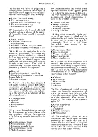 Krok 1 Medicine 2012 21
The material was used for preparing a
"hanging drop"specimen. What type of
microscopy will be applied for identiﬁcati-
on of the causative agent by its mobility?
A. Phase-contrast microscopy
B. Electron microscopy
C. Immune and electron microscopy
D. Fluorescence microscopy
E. Immersion microscopy
189. Examination of a 6-month-old child
revealed a delay in closure of the occipi-
tal fontanelle. When should it normally
close?
A. Until 3 months
B. Before the child is born
C. Until 6 months
D. Until the end of the ﬁrst year of life
E. Until the end of the second year of life
190. A 45 year old male died from di-
sseminated tuberculosis. On autopsy the
symptoms of tuberculosis were conﬁrmed
by both microscopical and histological
analyses. All the affected organs had
epithelioid cell granulomas with caseous
necrosis in the centre. What kind of
hypersensitivity reaction underlies the
process of granuloma development?
A. Delayed
B. Antibody-dependent cytotoxicity
C. Complement-dependent cytotoxicity
D. Anaphylactic
E. Immune complex
191. A male patient has been diagnosed
with acute radiation disease. Laboratory
examination revealed a considerable
reduction of platelet serotonin level. The
likely cause of platelet serotonin reducti-
on is the disturbed metabolism of the
following substance:
A. 5-oxytryptofane
B. Tyrosine
C. Histidine
D. Phenylalanine
E. Serine
192. In course of a conditional experiment
the development of mesenchyma cells
was completely inhibited. Development
of the following muscular tissue will be di-
sturbed:
A. Smooth muscular tissue
B. Neural muscular tissue
C. Epidermal muscular tissue
D. Cardiac muscular tissue
E. Skeletal muscular tissue
193. Sex chromosomes of a woman didn’t
separate and move to the opposite poles
of a cell during gametogenesis (meiosis).
The ovum was impregnated with a normal
spermatozoon. Which chromosomal di-
sease can be found in her child?
A. Turner’s syndrome
B. Down’s syndrome
C. Patau’s syndrome
D. Edwards’ syndrome
E. Cat cry syndrome
194. After taking poor-quality food a pati-
ent developed repeated episodes of di-
arrhea. On the next day he presented with
decreased arterial pressure, tachycardia,
extrasystole. Blood pH is 7,18. These
abnormalities were caused by the
development of:
A. Nongaseous acidosis
B. Gaseous acidosis
C. Nongaseous alkalosis
D. Gaseous alkalosis
E. Metabolic alkalosis
195. A patient has been diagnosed with
inﬂuenza. His condition became drasti-
cally worse after taking antipyretic drugs.
His consciousness is confused, AP is 80/50
mm Hg, Ps is 140/m, body temperature
droped down to 35, 8o
C. What complicati-
on developed in this patient?
A. Collapse
B. Hyperthermia
C. Hypovolemia
D. Acidosis
E. Alkalosis
196. One of sections of central nervous
system has layerwise arrangement of
neurocytes. Among them there are cells
of the following forms: stellate, fusiform,
horizontal, pyramidal. What section of
central nervous system is this structure
typical for?
A. Cortex of cerebrum
B. Spinal cord
C. Cerebellum
D. Medulla oblongata
E. Hypothalamus
197. Pharmacological effects of anti-
depressants are based upon blocking
(inhibiting) the enzyme that acts as a
catalyst for the breakdown of biogenic
amines noradrenalin and serotonin in the
mitochondria of cephalic neurons. What
enzyme takes part in this process?
 