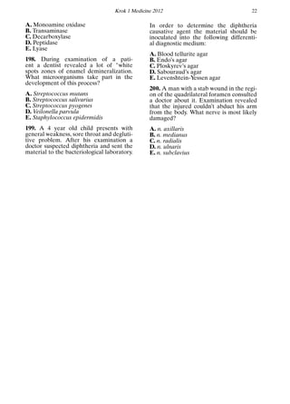 Krok 1 Medicine 2012 22
A. Monoamine oxidase
B. Transaminase
C. Decarboxylase
D. Peptidase
E. Lyase
198. During examination of a pati-
ent a dentist revealed a lot of "white
spots zones of enamel demineralization.
What microorganisms take part in the
development of this process?
A. Streptococcus mutans
B. Streptococcus salivarius
C. Streptococcus pyogenes
D. Veilonella parvula
E. Staphylococcus epidermidis
199. A 4 year old child presents with
general weakness, sore throat and degluti-
tive problem. After his examination a
doctor suspected diphtheria and sent the
material to the bacteriological laboratory.
In order to determine the diphtheria
causative agent the material should be
inoculated into the following differenti-
al diagnostic medium:
A. Blood tellurite agar
B. Endo’s agar
C. Ploskyrev’s agar
D. Sabouraud’s agar
E. Levenshtein-Yessen agar
200. A man with a stab wound in the regi-
on of the quadrilateral foramen consulted
a doctor about it. Examination revealed
that the injured couldn’t abduct his arm
from the body. What nerve is most likely
damaged?
A. n. axillaris
B. n. medianus
C. n. radialis
D. n. ulnaris
E. n. subclavius
 
