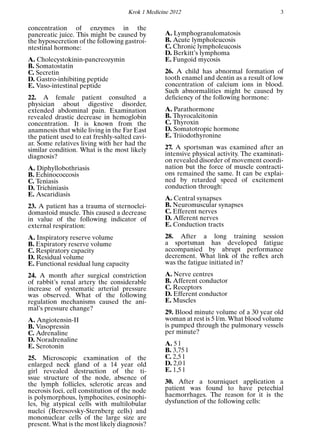 Krok 1 Medicine 2012 3
concentration of enzymes in the
pancreatic juice. This might be caused by
the hyposecretion of the following gastroi-
ntestinal hormone:
A. Cholecystokinin-pancreozymin
B. Somatostatin
C. Secretin
D. Gastro-inhibiting peptide
E. Vaso-intestinal peptide
22. A female patient consulted a
physician about digestive disorder,
extended abdominal pain. Examination
revealed drastic decrease in hemoglobin
concentration. It is known from the
anamnesis that while living in the Far East
the patient used to eat freshly-salted cavi-
ar. Some relatives living with her had the
similar condition. What is the most likely
diagnosis?
A. Diphyllobothriasis
B. Echinococcosis
C. Teniasis
D. Trichiniasis
E. Ascaridiasis
23. A patient has a trauma of sternoclei-
domastoid muscle. This caused a decrease
in value of the following indicator of
external respiration:
A. Inspiratory reserve volume
B. Expiratory reserve volume
C. Respiratory capacity
D. Residual volume
E. Functional residual lung capacity
24. A month after surgical constriction
of rabbit’s renal artery the considerable
increase of systematic arterial pressure
was observed. What of the following
regulation mechanisms caused the ani-
mal’s pressure change?
A. Angiotensin-II
B. Vasopressin
C. Adrenaline
D. Noradrenaline
E. Serotonin
25. Microscopic examination of the
enlarged neck gland of a 14 year old
girl revealed destruction of the ti-
ssue structure of the node, absence of
the lymph follicles, sclerotic areas and
necrosis foci, cell constitution of the node
is polymorphous, lymphocites, eosinophi-
les, big atypical cells with multilobular
nuclei (Beresovsky-Sternberg cells) and
mononuclear cells of the large size are
present. What is the most likely diagnosis?
A. Lymphogranulomatosis
B. Acute lympholeucosis
C. Chronic lympholeucosis
D. Berkitt’s lymphoma
E. Fungoid mycosis
26. A child has abnormal formation of
tooth enamel and dentin as a result of low
concentration of calcium ions in blood.
Such abnormalities might be caused by
deﬁciency of the following hormone:
A. Parathormone
B. Thyrocalcitonin
C. Thyroxin
D. Somatotropic hormone
E. Triiodothyronine
27. A sportsman was examined after an
intensive physical activity. The examinati-
on revealed disorder of movement coordi-
nation but the force of muscle contracti-
ons remained the same. It can be explai-
ned by retarded speed of excitement
conduction through:
A. Central synapses
B. Neuromuscular synapses
C. Efferent nerves
D. Afferent nerves
E. Conduction tracts
28. After a long training session
a sportsman has developed fatigue
accompanied by abrupt performance
decrement. What link of the reﬂex arch
was the fatigue initiated in?
A. Nerve centres
B. Afferent conductor
C. Receptors
D. Efferent conductor
E. Muscles
29. Blood minute volume of a 30 year old
woman at rest is 5 l/m. What blood volume
is pumped through the pulmonary vessels
per minute?
A. 5 l
B. 3,75 l
C. 2,5 l
D. 2,0 l
E. 1,5 l
30. After a tourniquet application a
patient was found to have petechial
haemorrhages. The reason for it is the
dysfunction of the following cells:
 