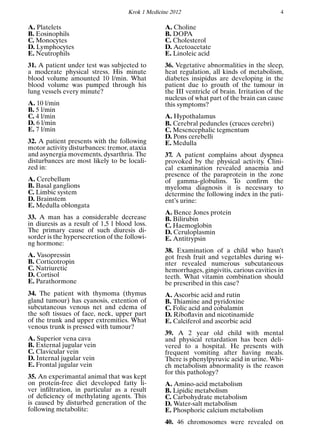 Krok 1 Medicine 2012 4
A. Platelets
B. Eosinophils
C. Monocytes
D. Lymphocytes
E. Neutrophils
31. A patient under test was subjected to
a moderate physical stress. His minute
blood volume amounted 10 l/min. What
blood volume was pumped through his
lung vessels every minute?
A. 10 l/min
B. 5 l/min
C. 4 l/min
D. 6 l/min
E. 7 l/min
32. A patient presents with the following
motor activity disturbances: tremor, ataxia
and asynergia movements, dysarthria. The
disturbances are most likely to be locali-
zed in:
A. Cerebellum
B. Basal ganglions
C. Limbic system
D. Brainstem
E. Medulla oblongata
33. A man has a considerable decrease
in diuresis as a result of 1,5 l blood loss.
The primary cause of such diuresis di-
sorder is the hypersecretion of the followi-
ng hormone:
A. Vasopressin
B. Corticotropin
C. Natriuretic
D. Cortisol
E. Parathormone
34. The patient with thymoma (thymus
gland tumour) has cyanosis, extention of
subcutaneous venous net and edema of
the soft tissues of face, neck, upper part
of the trunk and upper extremities. What
venous trunk is pressed with tumour?
A. Superior vena cava
B. External jugular vein
C. Clavicular vein
D. Internal jugular vein
E. Frontal jugular vein
35. An experimantal animal that was kept
on protein-free diet developed fatty li-
ver inﬁltration, in particular as a result
of deﬁciency of methylating agents. This
is caused by disturbed generation of the
following metabolite:
A. Choline
B. DOPA
C. Cholesterol
D. Acetoacetate
E. Linoleic acid
36. Vegetative abnormalities in the sleep,
heat regulation, all kinds of metabolism,
diabetes insipidus are developing in the
patient due to grouth of the tumour in
the III ventricle of brain. Irritation of the
nucleus of what part of the brain can cause
this symptoms?
A. Hypothalamus
B. Cerebral peduncles (cruces cerebri)
C. Mesencephalic tegmentum
D. Pons cerebelli
E. Medulla
37. A patient complains about dyspnea
provoked by the physical activity. Clini-
cal examination revealed anaemia and
presence of the paraprotein in the zone
of gamma-globulins. To conﬁrm the
myeloma diagnosis it is necessary to
determine the following index in the pati-
ent’s urine:
A. Bence Jones protein
B. Bilirubin
C. Haemoglobin
D. Ceruloplasmin
E. Antitrypsin
38. Examination of a child who hasn’t
got fresh fruit and vegetables during wi-
nter revealed numerous subcutaneous
hemorrhages, gingivitis, carious cavities in
teeth. What vitamin combination should
be prescribed in this case?
A. Ascorbic acid and rutin
B. Thiamine and pyridoxine
C. Folic acid and cobalamin
D. Riboﬂavin and nicotinamide
E. Calciferol and ascorbic acid
39. A 2 year old child with mental
and physical retardation has been deli-
vered to a hospital. He presents with
frequent vomiting after having meals.
There is phenylpyruvic acid in urine. Whi-
ch metabolism abnormality is the reason
for this pathology?
A. Amino-acid metabolism
B. Lipidic metabolism
C. Carbohydrate metabolism
D. Water-salt metabolism
E. Phosphoric calcium metabolism
40. 46 chromosomes were revealed on
 