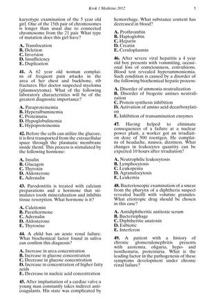 Krok 1 Medicine 2012 5
karyotype examination of the 5 year old
girl. One of the 15th pair of chromosomes
is longer than usual due to connected
chromosome from the 21 pair. What type
of mutation does this girl have?
A. Translocation
B. Deletion
C. Inversion
D. Insufﬁciency
E. Duplication
41. A 62 year old woman complai-
ns of frequent pain attacks in the
area of her chest and backbone, rib
fractures. Her doctor suspected myeloma
(plasmocytoma). What of the following
laboratory characteristics will be of the
greatest diagnostic importance?
A. Paraproteinemia
B. Hyperalbuminemia
C. Proteinuria
D. Hypoglobulinemia
E. Hypoproteinemia
42. Before the cells can utilize the glucoze,
it is ﬁrst transported from the extracellular
space through the plasmatic membrane
inside theml. This process is stimulated by
the following hormone:
A. Insulin
B. Glucagon
C. Thyroxin
D. Aldosterone
E. Adrenalin
43. Parodontitis is treated with calcium
preparations and a hormone that sti-
mulates tooth mineralization and inhibits
tissue resorption. What hormone is it?
A. Calcitonin
B. Parathormone
C. Adrenalin
D. Aldosterone
E. Thyroxine
44. A child has an acute renal failure.
What biochemical factor found in saliva
can conﬁrm this diagnosis?
A. Increase in urea concentration
B. Increase in glucose concentration
C. Decrease in glucose concentration
D. Increase in concentration of higher fatty
acids
E. Decrease in nucleic acid concentration
45. After implantation of a cardiac valve a
young man constantly takes indirect anti-
coagulants. His state was complicated by
hemorrhage. What substance content has
decreased in blood?
A. Prothrombin
B. Haptoglobin
C. Heparin
D. Creatin
E. Ceruloplasmin
46. After severe viral hepatitis a 4 year
old boy presents with vommiting, occasi-
onal loss of consciousness, convulsions.
Blood test revealed hyperammoniemia.
Such condition is caused by a disorder of
the following biochemical hepatic process:
A. Disorder of ammonia neutralization
B. Disorder of biogenic amines neutrali-
zation
C. Protein synthesis inhibition
D. Activation of amino acid decarboxylati-
on
E. Inhibition of transamination enzymes
47. Having helped to eliminate
consequences of a failure at a nuclear
power plant, a worker got an irradiati-
on doze of 500 roentgen. He complai-
ns of headache, nausea, dizziness. What
changes in leukocytes quantity can be
expected 10 hours after irradiation?
A. Neutrophilic leukocytosis
B. Lymphocytosis
C. Leukopenia
D. Agranulocytosis
E. Leukemia
48. Bacterioscopic examination of a smear
from the pharynx of a diphtheria suspect
revealed bacilli with volutine granules.
What etiotropic drug should be chosen
in this case?
A. Antidiphtheritic antitoxic serum
B. Bacteriophage
C. Diphtheritic anatoxin
D. Eubiotic
E. Interferon
49. A patient with a history of
chronic glomerulonephritis presents
with azotemia, oliguria, hypo- and
isosthenuria, proteinuria. What is the
leading factor in the pathogenesis of these
symptoms development under chronic
renal failure?
 