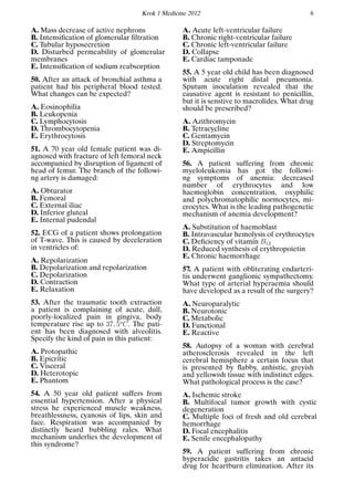 Krok 1 Medicine 2012 6
A. Mass decrease of active nephrons
B. Intensiﬁcation of glomerular ﬁltration
C. Tubular hyposecretion
D. Disturbed permeability of glomerular
membranes
E. Intensiﬁcation of sodium reabsorption
50. After an attack of bronchial asthma a
patient had his peripheral blood tested.
What changes can be expected?
A. Eosinophilia
B. Leukopenia
C. Lymphocytosis
D. Thrombocytopenia
E. Erythrocytosis
51. A 70 year old female patient was di-
agnosed with fracture of left femoral neck
accompanied by disruption of ligament of
head of femur. The branch of the followi-
ng artery is damaged:
A. Obturator
B. Femoral
C. External iliac
D. Inferior gluteal
E. Internal pudendal
52. ECG of a patient shows prolongation
of T-wave. This is caused by deceleration
in ventricles of:
A. Repolarization
B. Depolarization and repolarization
C. Depolarization
D. Contraction
E. Relaxation
53. After the traumatic tooth extraction
a patient is complaining of acute, dull,
poorly-localized pain in gingiva, body
temperature rise up to 37, 5o
C. The pati-
ent has been diagnosed with alveolitis.
Specify the kind of pain in this patient:
A. Protopathic
B. Epicritic
C. Visceral
D. Heterotopic
E. Phantom
54. A 50 year old patient suffers from
essential hypertension. After a physical
stress he experienced muscle weakness,
breathlessness, cyanosis of lips, skin and
face. Respiration was accompanied by
distinctly heard bubbling rales. What
mechanism underlies the development of
this syndrome?
A. Acute left-ventricular failure
B. Chronic right-ventricular failure
C. Chronic left-ventricular failure
D. Collapse
E. Cardiac tamponade
55. A 5 year old child has been diagnosed
with acute right distal pneumonia.
Sputum inoculation revealed that the
causative agent is resistant to penicillin,
but it is senstive to macrolides. What drug
should be prescribed?
A. Azithromycin
B. Tetracycline
C. Gentamycin
D. Streptomycin
E. Ampicillin
56. A patient suffering from chronic
myeloleukemia has got the followi-
ng symptoms of anemia: decreased
number of erythrocytes and low
haemoglobin concentration, oxyphilic
and polychromatophilic normocytes, mi-
crocytes. What is the leading pathogenetic
mechanism of anemia development?
A. Substitution of haemoblast
B. Intravascular hemolysis of erythrocytes
C. Deﬁciency of vitamin B12
D. Reduced synthesis of erythropoietin
E. Chronic haemorrhage
57. A patient with obliterating endarteri-
tis underwent ganglionic sympathectomy.
What type of arterial hyperaemia should
have developed as a result of the surgery?
A. Neuroparalytic
B. Neurotonic
C. Metabolic
D. Functional
E. Reactive
58. Autopsy of a woman with cerebral
atherosclerosis revealed in the left
cerebral hemisphere a certain focus that
is presented by ﬂabby, anhistic, greyish
and yellowish tissue with indistinct edges.
What pathological process is the case?
A. Ischemic stroke
B. Multifocal tumor growth with cystic
degeneration
C. Multiple foci of fresh and old cerebral
hemorrhage
D. Focal encephalitis
E. Senile encephalopathy
59. A patient suffering from chronic
hyperacidic gastritis takes an antacid
drug for heartburn elimination. After its
 