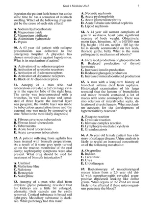 Krok 1 Medicine 2012 7
ingestion the patient feels better but at the
same time he has a sensation of stomach
swelling. Which of the following drugs mi-
ght be the cause of such side effect?
A. Sodium hydrocarbonate
B. Magnesium oxide
C. Magnesium trisilicate
D. Aluminium hydrooxide
E. Pepsin
60. A 63 year old patient with collapse
presentations was delivered to the
emergency hospital. A physician has
chosen noradrenalin against hypotension.
What is its mechanism of action?
A. Activation of α1-adrenoreceptors
B. Activation of serotonin receptors
C. Activation of β-adrenoreceptors
D. Activation of dopamine receptors
E. Block of M-cholinoreceptors
61. Autopsy of a man who had
tuberculosis revealed a 3x2 cm large cavi-
ty in the superior lobe of the right lung.
The cavity was interconnected with a
bronchus, its wall was dense and consi-
sted of three layers: the internal layer
was pyogenic, the middle layer was made
by tuberculous granulation tissue and the
external one was made by connective ti-
ssue. What is the most likely diagnosis?
A. Fibrous cavernous tuberculosis
B. Fibrous focal tuberculosis
C. Tuberculoma
D. Acute focal tuberculosis
E. Acute cavernous tuberculosis
62. A patient suffering from syphilis has
been treated with bismuth preparations.
As a result of it some grey spots turned
up on the mucous membrane of the oral
cavity; nephropathy symptoms were also
present. What drug should be used for
treatment of bismuth intoxication?
A. Unithiol
B. Methylene blue
C. Naloxone
D. Bemegride
E. Nalorphine
63. Autopsy of a man who died from
ethylene glycol poisoning revealed that
his kidneys are a little bit enlarged,
edematic; their capsule can be easily
removed. Cortical substance is broad and
light-grey. Medullary substance is dark-
red. What pathology had this man?
A. Necrotic nephrosis
B. Acute pyelonephritis
C. Acute glomerulonephritis
D. Acute tubular-interstitial nephritis
E. Lipoid nephrosis
64. A 44 year old woman complains of
general weakness, heart pain, signiﬁcant
increase of body weight. Objectively:
moon face, hirsutism, AP is 165/100 mm
Hg, height - 164 cm, weight - 103 kg; the
fat is mostly accumulated on her neck,
thoracic girdle, belly. What is the main
pathogenetic mechanism of obesity?
A. Increased production of glucocorticoids
B. Reduced production of thyroid
hormones
C. Increased insulin production
D. Reduced glucagon production
E. Increased mineralocorticoid production
65. A man with a long-term history of
bronchial asthma died from asphyxia.
Histological examination of his lungs
revealed that the lumens of bronchioles
and minor bronchi contained a lot of
mucus with some eosinophils. There was
also sclerosis of interalveolar septa, di-
latation of alveole lumens. What mechani-
sm accounts for the development of
hypersensitivity reaction?
A. Reagine reaction
B. Cytotoxic reaction
C. Immune complex reaction
D. Lymphocyte-mediated cytolysis
E. Granulomatosis
66. A 36 year old female patient has a hi-
story of collagen disease. Urine analysis is
likely to reveal an increased concentrati-
on of the following metabolite:
A. Oxyproline
B. Indican
C. Creatinine
D. Urea
E. Urobilinogen
67. Bacterioscopy of nasopharyngeal
mucus taken from a 2,5 year old chi-
ld with nasopharyngitis revealed gram-
positive diplococci looking like coffee
grains. What organs of the child are most
likely to be affected if these microorgani-
sms penetrate the blood?
 