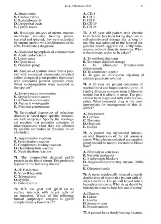 Krok 1 Medicine 2012 8
A. Brain tunics
B. Cardiac valves
C. Renal glomeruli
D. Urogenital tracts
E. Lymph nodes
68. Histologic analysis of uterus mucous
membrane revealed twisting glands,
serrated and spinned, they were extended
by stroma growth with proliferation of its
cells. Formulate a diagnosis:
A. Glandular hyperplasia of endometrium
B. Acute endometritis
C. Leiomyoma
D. Cystic mole
E. Placental polyp
69. Analysis of sputum taken from a pati-
ent with suspected pneumonia revealed
rather elongated gram-positive diplococci
with somewhat pointed opposite ends.
What microorganisms were revealed in
the sputum?
A. Streptococcus pneumoniae
B. Staphylococcus aureus
C. Klebsiella pneumoniae
D. Neisseria meningitidis
E. Neisseria gonorrhoeae
70. Serological diagnostics of infectious
diseases is based upon speciﬁc interacti-
on with antigenes. Specify the serologi-
cal reaction that underlies adhesion of
microorganisms when they are affected
by speciﬁc antibodies in presence of an
electrolyte:
A. Agglutination reaction
B. Precipitation reaction
C. Complement-binding reaction
D. Hemadsorption reaction
E. Neutralization reaction
71. The immunoblot detected gp120
protein in the blood serum. This protein is
typical for the following disease:
A. HIV-infection
B. Virus B hepatitis
C. Tuberculosis
D. Syphilis
E. Poliomyelitis
72. HIV has gp41 and gp120 on its
surface interacts with target cells of
an organism. Which of the following
human lymphocyte antigens is gp120
complementary bound with?
A. CD 4
B. CD 3
C. CD 8
D. CD 19
E. CD 28
73. A 65 year old patient with chronic
heart failure has been taking digitoxin in
self-administered dosages for a long ti-
me. She was admitted to the hospital for
general health aggravation, arrhythmia,
nausea, reduced diuresis, insomnia. What
is the primary action to be taken?
A. To withhold digitoxin
B. To reduce digitoxin dosage
C. To administer strophanthine
intravenously
D. To administer digoxin
E. To give an intravenous injection of
calcium gluconate solution
74. A 20 year old patient complains of
morbid thirst and huperdiuresis (up to 10
l daily). Glucose concentration in blood is
normal but it is absent in urine. The pati-
ent has been diagnosed with diabetes insi-
pidus. What hormonal drug is the most
appropriate for management of this di-
sorder?
A. Vasopressin
B. Cortisol
C. Thyroxin
D. Oxytocin
E. Insulin
75. A patient has myocardial infarcti-
on with thrombosis of the left coronary
artery. What pharmocological preparation
group should be used to reestablish blood
ﬂow?
A. Fibrinolysis activators
B. Narcotic analgesics
C. β-adrenergic blockers
D. Angiotensin-converting enzyme inhibi-
tors
E. Glucocorticoids
76. A nurse accidentally injected a nearly
double dose of insulin to a patient with di-
abetes mellitus. The patient lapsed into a
hypoglycemic coma. What drug should be
injected in order to help him out of coma?
A. Glucose
B. Lidase
C. Insulin
D. Somatotropin
E. Noradrenaline
77. A patient has a slowly healing fracture.
 