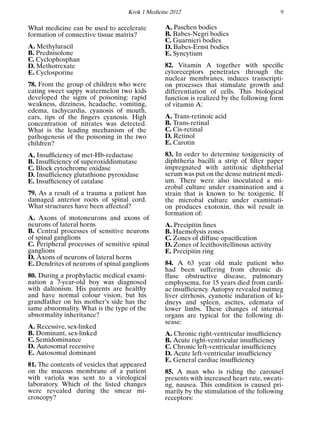 Krok 1 Medicine 2012 9
What medicine can be used to accelerate
formation of connective tissue matrix?
A. Methyluracil
B. Prednisolone
C. Cyclophosphan
D. Methotrexate
E. Cyclosporine
78. From the group of children who were
eating sweet sappy watermelon two kids
developed the signs of poisoning: rapid
weakness, dizziness, headache, vomiting,
edema, tachycardia, cyanosis of mouth,
ears, tips of the ﬁngers cyanosis. High
concentration of nitrates was detected.
What is the leading mechanism of the
pathogenesis of the poisoning in the two
children?
A. Insufﬁciency of met-Hb-reductase
B. Insufﬁciency of superoxiddismutase
C. Block cytochrome oxidase
D. Insufﬁciency glutathione pyroxidase
E. Insufﬁciency of catalase
79. As a result of a trauma a patient has
damaged anterior roots of spinal cord.
What structures have been affected?
A. Axons of motoneurons and axons of
neurons of lateral horns
B. Central processes of sensitive neurons
of spinal ganglions
C. Peripheral processes of sensitive spinal
ganglions
D. Axons of neurons of lateral horns
E. Dendrites of neurons of spinal ganglions
80. During a prophylactic medical exami-
nation a 7-year-old boy was diagnosed
with daltonism. His parents are healthy
and have normal colour vision, but his
grandfather on his mother’s side has the
same abnormality. What is the type of the
abnormality inheritance?
A. Recessive, sex-linked
B. Dominant, sex-linked
C. Semidominance
D. Autosomal recessive
E. Autosomal dominant
81. The contents of vesicles that appeared
on the mucous membrane of a patient
with variola was sent to a virological
laboratory. Which of the listed changes
were revealed during the smear mi-
croscopy?
A. Paschen bodies
B. Babes-Negri bodies
C. Guarnieri bodies
D. Babes-Ernst bodies
E. Syncytium
82. Vitamin A together with speciﬁc
cytoreceptors penetrates through the
nuclear membranes, induces transcripti-
on processes that stimulate growth and
differentiation of cells. This biological
function is realized by the following form
of vitamin A:
A. Trans-retinoic acid
B. Trans-retinal
C. Cis-retinal
D. Retinol
E. Carotin
83. In order to determine toxigenicity of
diphtheria bacilli a strip of ﬁlter paper
impregnated with antitoxic diphtherial
serum was put on the dense nutrient medi-
um. There were also inoculated a mi-
crobal culture under examination and a
strain that is known to be toxigenic. If
the microbal culture under examinati-
on produces exotoxin, this wil result in
formation of:
A. Precipitin lines
B. Haemolysis zones
C. Zones of diffuse opaciﬁcation
D. Zones of lecithovitellinous activity
E. Precipitin ring
84. A 63 year old male patient who
had been suffering from chronic di-
ffuse obstructive disease, pulmonary
emphysema, for 15 years died from cardi-
ac insufﬁciency. Autopsy revealed nutmeg
liver cirrhosis, cyanotic induration of ki-
dneys and spleen, ascites, edemata of
lower limbs. These changes of internal
organs are typical for the following di-
sease:
A. Chronic right-ventricular insufﬁciency
B. Acute right-ventricular insufﬁciency
C. Chronic left-ventricular insufﬁciency
D. Acute left-ventricular insufﬁciency
E. General cardiac insufﬁciency
85. A man who is riding the carousel
presents with increased heart rate, sweati-
ng, nausea. This condition is caused pri-
marily by the stimulation of the following
receptors:
 