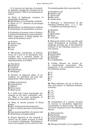 Krok 1 Pharmacy 2011 1
1. A man got an injection of curareli-
ke substance causing the relaxation of all
skeletal muscles. What is its mechanism of
action?
A. Block of cholinergic receptors of
postsynaptic membrane
B. Disturbance of acetylcholine synthesis
C. Block of Ca2+
-channels of presynaptic
membrane
D. Disturbance of cholinesterase synthesis
E. Disturbance of acetylcholine secretion
2. Production of primary urine in kidneys
is induced by ﬁltration in renal corpuscles.
What components of blood plasma are
absent in the primary urine?
A. Proteins
B. Amino acids
C. Glucose
D. Urea
E. Ions
3. Microscopic examination of primary
cortex of a root in its absorption zone
revealed that it consisted mainly of
multilayer loose living parenchyma with
amyloid granules. It is called:
A. Mesoderm
B. Endoderm
C. Exoderm
D. Collenchyme
E. Phellogene
4. Particles of dispersed phase of an
emulsion are deformed and look like
polyhedrons. What emulsion is it?
A. High-concentrated
B. Concentrated
C. Diluted
D. Oil-in water
E. Water-in-oil
5. A child with evident hypotrophy got
edemata on his lower extremities, asci-
tes. What is the main mechanism of
pathogenesis of cachectic edema?
A. Drop of oncotic pressure of blood
plasma
B. Rise of hydrostatic blood pressure
C. Rise of oncotic pressure of intercellular
ﬂuid
D. Increased permeability of vascular wall
E. Disturbance of lymph outﬂow
6. Protein digestion in the stomach is
carried out by pepsin secreted in form
of an inactive pepsinogen. Pepsinogen is
converted to pepsin by the removal of the
N-terminal peptide that is provoked by:
A. Perchloric acid
B. Sulfuric acid
C. Acetic acid
D. Bile acids
E. Amino acids
7. Hydrogen is characterized by the
following oxidation rates: −1; 0; +1. The
−1 oxidation rate hydrogen has in:
A. Hydrides
B. Acids
C. Hydroxides
D. Water
E. Acid salts
8. High-grade deﬁcit of the ascorbic acid
causes development of scorbutus. This
pathology develops due to the disturbed
synthesis of the following connective ti-
ssue protein:
A. Collagen
B. Prothrombin
C. Fibrinogen
D. Albumin
E. Ceruloplasmin
9. Cardiac diseases are treated wi-
th cocarboxylase preparation. This
preparation is the coenzymatic form of
the following vitamin:
A. B1
B. B6
C. B12
D. C
E. P
10. What substance can act as both oxi-
dant and reducer in oxidation-reduction
reactions?
A. SO2
B. SO3
C. CO2
D. PbO2
E. CrO3
11. Examination of a patient revealed
an increase in low-density lipoprotein
concentration in blood serum. The pati-
ent can be expected to have the following
disease:
A. Atherosclerosis
B. Pneumonia
C. Glomerulonephritis
D. Acute pancreatitis
E. Gastritis
12. Nitrogen (I) oxide (N2O) is applied for
 