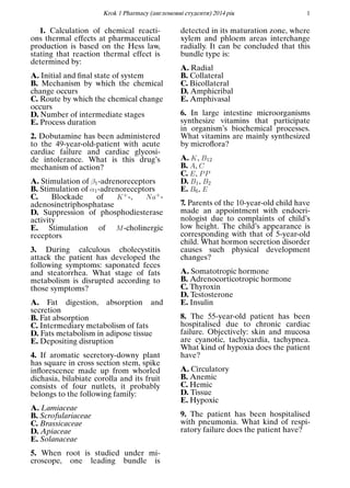 Кrok 1 Pharmacy (англомовнi студенти) 2014 рiк 1
1. Calculation of chemical reacti-
ons thermal effects at pharmaceutical
production is based on the Hess law,
stating that reaction thermal effect is
determined by:
A. Initial and ﬁnal state of system
B. Mechanism by which the chemical
change occurs
C. Route by which the chemical change
occurs
D. Number of intermediate stages
E. Process duration
2. Dobutamine has been administered
to the 49-year-old-patient with acute
cardiac failure and cardiac glycosi-
de intolerance. What is this drug’s
mechanism of action?
A. Stimulation of β1-adrenoreceptors
B. Stimulation of α1-adrenoreceptors
C. Blockade of K+-, Na+-
adenosinetriphosphatase
D. Suppression of phosphodiesterase
activity
E. Stimulation of M-cholinergic
receptors
3. During calculous cholecystitis
attack the patient has developed the
following symptoms: saponated feces
and steatorrhea. What stage of fats
metabolism is disrupted according to
those symptoms?
A. Fat digestion, absorption and
secretion
B. Fat absorption
C. Intermediary metabolism of fats
D. Fats metabolism in adipose tissue
E. Depositing disruption
4. If aromatic secretory-downy plant
has square in cross section stem, spike
inﬂorescence made up from whorled
dichasia, bilabiate corolla and its fruit
consists of four nutlets, it probably
belongs to the following family:
A. Lamiaceae
B. Scrofulariaceae
C. Brassicaceae
D. Apiaceae
E. Solanaceae
5. When root is studied under mi-
croscope, one leading bundle is
detected in its maturation zone, where
xylem and phloem areas interchange
radially. It can be concluded that this
bundle type is:
A. Radial
B. Collateral
C. Bicollateral
D. Amphicribal
E. Amphivasal
6. In large intestine microorganisms
synthesize vitamins that participate
in organism’s biochemical processes.
What vitamins are mainly synthesized
by microﬂora?
A. K, B12
B. A, C
C. E, PP
D. B1, B2
E. B6, E
7. Parents of the 10-year-old child have
made an appointment with endocri-
nologist due to complaints of child’s
low height. The child’s appearance is
corresponding with that of 5-year-old
child. What hormon secretion disorder
causes such physical development
changes?
A. Somatotropic hormone
B. Adrenocorticotropic hormone
C. Thyroxin
D. Testosterone
E. Insulin
8. The 55-year-old patient has been
hospitalised due to chronic cardiac
failure. Objectively: skin and mucosa
are cyanotic, tachycardia, tachypnea.
What kind of hypoxia does the patient
have?
A. Circulatory
B. Anemic
C. Hemic
D. Tissue
E. Hypoxic
9. The patient has been hospitalised
with pneumonia. What kind of respi-
ratory failure does the patient have?
 