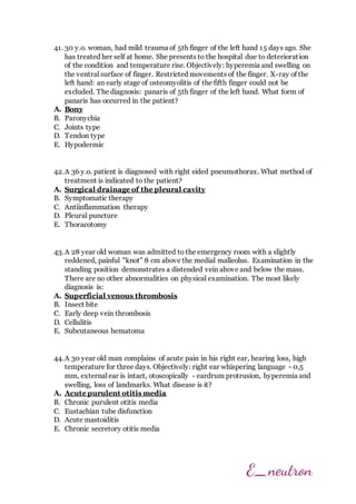 41. 30 y.o. woman, had mild trauma of 5th finger of the left hand 15 days ago. She
has treated her self at home. She presents to the hospital due to deterioration
of the condition and temperature rise. Objectively: hyperemia and swelling on
the ventral surface of finger. Restricted movements of the finger. X-ray of the
left hand: an early stage of osteomyolitis of the fifth finger could not be
excluded. The diagnosis: panaris of 5th finger of the left hand. What form of
panaris has occurred in the patient?
A. Bony
B. Paronychia
C. Joints type
D. Tendon type
E. Hypodermic
42.A 36 y.o. patient is diagnosed with right sided pneumothorax. What method of
treatment is indicated to the patient?
A. Surgical drainage of the pleural cavity
B. Symptomatic therapy
C. Antiinflammation therapy
D. Pleural puncture
E. Thoracotomy
43.A 28 year old woman was admitted to the emergency room with a slightly
reddened, painful "knot" 8 cm above the medial malleolus. Examination in the
standing position demonstrates a distended vein above and below the mass.
There are no other abnormalities on physical examination. The most likely
diagnosis is:
A. Superficial venous thrombosis
B. Insect bite
C. Early deep vein thrombosis
D. Cellulitis
E. Subcutaneous hematoma
44.A 30 year old man complains of acute pain in his right ear, hearing loss, high
temperature for three days. Objectively: right ear whispering language - 0,5
mm, external ear is intact, otoscopically - eardrum protrusion, hyperemia and
swelling, loss of landmarks. What disease is it?
A. Acute purulent otitis media
B. Chronic purulent otitis media
C. Eustachian tube disfunction
D. Acute mastoiditis
E. Chronic secretory otitis media
 