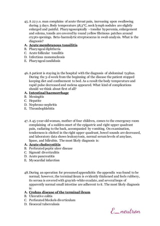45.A 22 y.o. man complains of acute throat pain, increasing upon swallowing
during 3 days. Body temperature 38,3°C, neck lymph nodules are slightly
enlarged and painful. Pharyngoscopically - tonsilar hyperemia, enlargement
and edema, tonsils are covered by round yellow fibrinous patches around
crypts openings. Beta-haemolytic streptococcus in swab analysis. What is the
diagnosis?
A. Acute membranous tonsilitis
B. Pharyngeal diphtheria
C. Acute follicular tonsilitis
D. Infectious mononucleosis
E. Pharyngeal candidosis
46.A patient is staying in the hospital with the diagnosis of abdominal typhus.
During the 3-d week from the beginning of the disease the patient stopped
keeping diet and confinement to bed. As a result the body temperature and
rapid pulse decreased and melena appeared. What kind of complications
should we think about first of all?
A. Intestinal haemorrhage
B. Meningitis
C. Hepatite
D. Nephroso-nephritis
E. Thrombophlebitis
47. A 45-year-old woman, mother of four children, comes to the emergency room
complaining of a sudden onset of the epigastric and right upper quadrant
pain, radiating to the back, accompanied by vomiting. On examination,
tenderness is elicited in the right upper quadrant, bowel sounds are decreased,
and laboratory data shows leukocytosis, normal serum levels of amylase,
lipase, and bilirubin. The most likely diagnosis is:
A. Acute cholecystitis
B. Perforated peptic ulcer disease
C. Sigmoid diverticulitis
D. Acute pancreatitis
E. Myocardial infarction
48.During an operation for presumed appendicitis the appendix was found to be
normal; however, the terminal ileum is evidently thickened and feels rubbery,
its serosa is covered with grayish-white exudate, and several loops of
apparently normal small intestine are adherent to it. The most likely diagnosis
is:
A. Crohns disease of the terminal ileum
B. Ulcerative colitis
C. Perforated Meckels diverticulum
D. Ileocecal tuberculosis
 