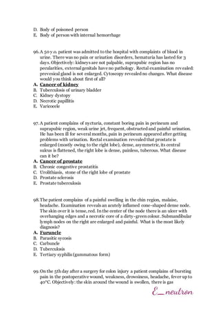 D. Body of poisoned person
E. Body of person with internal hemorrhage
96.A 50 y.o. patient was admitted to the hospital with complaints of blood in
urine. There was no pain or urination disorders, hematuria has lasted for 3
days. Objectively: kidneys are not palpable, suprapubic region has no
pecularities, external genitals have no pathology. Rectal examination revealed:
prevesical gland is not enlarged. Cytoscopy revealed no changes. What disease
would you think about first of all?
A. Cancer of kidney
B. Tuberculosis of urinary bladder
C. Kidney dystopy
D. Necrotic papillitis
E. Varicocele
97. A patient complains of nycturia, constant boring pain in perineum and
suprapubic region, weak urine jet, frequent, obstructed and painful urination.
He has been ill for several months, pain in perineum appeared after getting
problems with urination. Rectal examination revealed that prostate is
enlarged (mostly owing to the right lobe), dense, asymmetric, its central
sulcus is flattened, the right lobe is dense, painless, tuberous. What disease
can it be?
A. Cancer of prostate
B. Chronic congestive prostatitis
C. Urolithiasis, stone of the right lobe of prostate
D. Prostate sclerosis
E. Prostate tuberculosis
98.The patient complains of a painful swelling in the chin region, malaise,
headache. Examination reveals an acutely inflamed cone-shaped dense node.
The skin over it is tense, red. In the center of the node there is an ulcer with
overhanging edges and a necrotic core of a dirty-green colour. Submandibular
lymph nodes on the right are enlarged and painful. What is the most likely
diagnosis?
A. Furuncle
B. Parasitic sycosis
C. Carbuncle
D. Tuberculosis
E. Tertiary syphilis (gummatous form)
99.On the 5th day after a surgery for colon injury a patient complains of bursting
pain in the postoperative wound, weakness, drowsiness, headache, fever up to
40°C. Objectively: the skin around the wound is swollen, there is gas
 