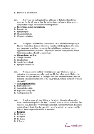 E. Increase in antienzymes
103. A 37-year-old male patient has a history of diabetes of moderate
severity. On the left side of face the patient has a carbuncle. What severe
complication might have occurred in the patient?
A. Cavernous sinus thrombosis
B. Endarteritis
C. Lymphangitis
D. Thrombophlebitis
E. Thromboembolism
104. Toreplace the blood loss replacement 1000 ml of the same group of
Rhesus-compatible donated blood was transfused to the patient. The blood
was conserved by sodium citrate. At the end of hemotransfusion there
appeared excitement, pale skin, tachycardia, muscles cramps in the patient.
What complication should be suspected?
A. Citrate intoxication
B. Allergic reaction
C. Citrate shock
D. Anaphylactic shock
E. Pyrogenous reaction
105. A 20 y.o. patient suddely felt ill 12 hours ago. There was pain in
epigactric area, nausea, sporadic vomiting. He had taken alcohol before. In
few hours the pain localized in the right iliac area. On examination: positive
rebound tenderness symptoms. WBC- 12,2×109/L. What is the most probable
diagnosis?
A. Acute appendicitis
B. Perforated ulcer
C. Acute cholecystitis
D. Rightside kidney colic
E. Acute pancreatitis
106. A patient, aged 58, was fishing in the winter. On return home after
some time felt some pain in the feet. Consulted a doctor. On examination: feet
skin was pale, then after rewarming became red, warm to the touch. Edema is
not significant, limited to the toes. All types of sensitivity are preserved. No
blisters. What degree of frostbite is observed?
A. I degree
B. III degree
C. II degree
D. IV degree
E. V degree
 