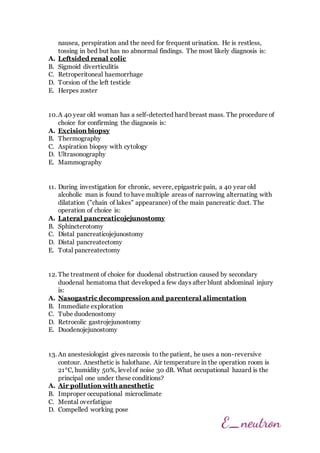 nausea, perspiration and the need for frequent urination. He is restless,
tossing in bed but has no abnormal findings. The most likely diagnosis is:
A. Leftsided renal colic
B. Sigmoid diverticulitis
C. Retroperitoneal haemorrhage
D. Torsion of the left testicle
E. Herpes zoster
10.A 40 year old woman has a self-detected hard breast mass. The procedure of
choice for confirming the diagnosis is:
A. Excision biopsy
B. Thermography
C. Aspiration biopsy with cytology
D. Ultrasonography
E. Mammography
11. During investigation for chronic, severe, epigastric pain, a 40 year old
alcoholic man is found to have multiple areas of narrowing alternating with
dilatation ("chain of lakes" appearance) of the main pancreatic duct. The
operation of choice is:
A. Lateral pancreaticojejunostomy
B. Sphincterotomy
C. Distal pancreaticojejunostomy
D. Distal pancreatectomy
E. Total pancreatectomy
12. The treatment of choice for duodenal obstruction caused by secondary
duodenal hematoma that developed a few days after blunt abdominal injury
is:
A. Nasogastric decompression and parenteral alimentation
B. Immediate exploration
C. Tube duodenostomy
D. Retrocolic gastrojejunostomy
E. Duodenojejunostomy
13. An anestesiologist gives narcosis to the patient, he uses a non-reversive
contour. Anesthetic is halothane. Air temperature in the operation room is
21°C, humidity 50%, level of noise 30 dB. What occupational hazard is the
principal one under these conditions?
A. Air pollution with anesthetic
B. Improper occupational microclimate
C. Mental overfatigue
D. Compelled working pose
 
