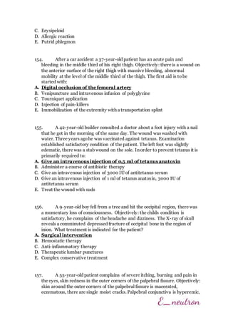 C. Erysipeloid
D. Allergic reaction
E. Putrid phlegmon
154. After a car accident a 37-year-old patient has an acute pain and
bleeding in the middle third of his right thigh. Objectively: there is a wound on
the anterior surface of the right thigh with massive bleeding, abnormal
mobility at the level of the middle third of the thigh. The first aid is to be
started with:
A. Digital occlusion of the femoral artery
B. Venipuncture and intravenous infusion of polyglycine
C. Tourniquet application
D. Injection of pain-killers
E. Immobilization of the extremity with a transportation splint
155. A 42-year-old builder consulted a doctor about a foot injury with a nail
that he got in the morning of the same day. The wound was washed with
water. Three years agohe was vaccinated against tetanus. Examination
established satisfactory condition of the patient. The left foot was slightly
edematic, there was a stab wound on the sole. In order to prevent tetanus it is
primarily required to:
A. Give an intravenous injection of 0,5 ml of tetanus anatoxin
B. Administer a course of antibiotic therapy
C. Give an intravenous injection of 3000 IU of antitetanus serum
D. Give an intravenous injection of 1 ml of tetanus anatoxin, 3000 IU of
antitetanus serum
E. Treat the wound with suds
156. A 9-year-old boy fell from a tree and hit the occipital region, there was
a momentary loss of consciousness. Objectively: the childs condition is
satisfactory, he complains of the headache and dizziness. The X-ray of skull
reveals a comminuted depressed fracture of occipital bone in the region of
inion. What treatment is indicated for the patient?
A. Surgical intervention
B. Hemostatic therapy
C. Anti-inflammatory therapy
D. Therapeutic lumbar punctures
E. Complex conservative treatment
157. A 55-year-old patient complains of severe itching, burning and pain in
the eyes, skin redness in the outer corners of the palpebral fissure. Objectively:
skin around the outer corners of the palpebral fissure is macerated,
eczematous, there are single moist cracks. Palpebral conjunctiva is hyperemic,
 
