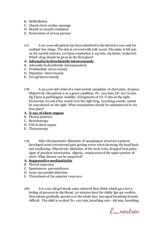 B. Defibrillation
C. Closed-chest cardiac massage
D. Mouth-to-mouth ventilation
E. Restoration of airway patency
177. A 30-year-old patient has been admitted to the intensive care unit for
multiple bee stings. The skin is covered with cold sweat. The pulse is felt just
on the carotid arteries, 110 bpm, respiration is 24/min, rhythmic, weakened.
Which drug should be given in the first place?
A. Adrenalin hydrochloride intravenously
B. Adrenalin hydrochloride intramuscularly
C. Prednisolone intravenously
D. Dopamine intravenously
E. Tavegil intravenously
178. A 25-year-old victim of a road accient complains of chest pain, dyspnea.
Objectively: the patient is in a grave condition, Ps- 120/min, AP- 90/70 mm
Hg.There is pathological mobility of fragments of III-V ribs on the right.
Percussion reveals a box sound over the right lung, breathing sounds cannot
be auscultated on the right. What examination should be administered in the
first place?
A. X-ray of chest organs
B. Pleural puncture
C. Bronchoscopy
D. USI of chest organs
E. Thoracoscopy
179. After the pneumatic dilatation of oesophageal structure a patient
developed acute retrosternal pain getting worse when throwing the head back
and swallowing. Objectively: dilatation of the neck veins, dropped beat pulse,
signs of purulent intoxication, oliguria, emphysema of the upper portion of
chest. What disease can be suspected?
A. Suppurative mediastinitis
B. Pleural empyema
C. Spontaneous pneumothorax
D. Acute myocardial infarction
E. Thrombosis of the superior vena cava
180. A 6-year-old girl drank some coloured fizzy drink which gave her a
feeling of pressure in the throat. 30 minutes later the childs lips got swollen,
then edema gradually spread over the whole face, laryngeal breathing became
difficult. The child is excited. Ps- 120/min, breathing rate - 28/min, breathing
 