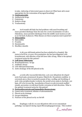 is noisy, indrawing of intercostal spaces is observed. What basic aid is most
appropriate for the restoration of laryngeal breathing?
A. Corticosteroids
B. Antibacterial drugs
C. Conicotomy
D. Sedative drugs
E. Tracheostomy
181. An 8-month-old baby has had problems with nasal breathing and
muco-purulent discharge from the nose for a week. Examination reveals a
rhinedema, muco-purulent discharges from the middle nasal meatus as well
as on the back of pharynx. What disease are these symptoms most typical for?
A. Ethmoiditis
B. Sphenoiditis
C. Frontitis
D. Hemisinusitis
E. Maxillary sinusitis
182. A 28-year-old female patient has been admitted to a hospital. She
states to be ill for 12 years. On examination she has been diagnosed with
bronchiectasis with affection of the left lower lobe of lung. What is the optimal
treatment tactics for this patient?
A. Left lower lobectomy
B. Bronchopulmonary lavage
C. Antibiotic therpy
D. Left-sided pneumoectomy
E. Active drainage of the left pleural cavity
183. 4 weeks after myocardial infarction a 56-year-old patient developed
acute heart pain, pronounced dyspnea. Objectively: the patients condition is
extremely grave, there is marked cyanosis of face, swelling and throbbing of
neck veins, peripheral pulse is absent, the carotid artery pulse is rhythmic, 130
bpm, AP is 60/20 mm Hg. Auscultation of heart reveals extremely muffled
sounds, percussion reveals heart border extension in both directions. What is
the optimal treatment tactics for this patient?
A. Pericardiocentesis and immediate thoracotomy
B. Conservative treatment, infusion of adrenomimetics
C. Pleural cavity drainage
D. Oxygen inhalation
E. Puncture of the pleural cavity on the left
184. Esophagus wall of a 72 year old patient with severe concomitant
pathology was injured during urgent fibroesophagogastroscopy. This resulted
 