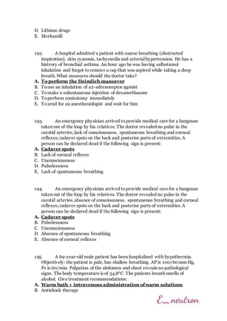 D. Lithium drugs
E. Merkazolil
192. A hospital admitted a patient with coarse breathing (obstructed
inspiration), skin cyanosis, tachycardia and arterial hypertension. He has a
histrory of bronchial asthma. An hour ago he was having salbutamol
inhalation and forgot to remove a cap that was aspired while taking a deep
breath. What measures should the doctor take?
A. To perform the Heimlich manoever
B. Touse an inhalation of a2-adrenoceptor agonist
C. Tomake a subcutaneous injection of dexamethasone
D. Toperform conicotomy immediately
E. Tosend for an anesthesiologist and wait for him
193. An emergency physician arrived toprovide medical care for a hangman
taken out of the loop by his relatives. The doctor revealed no pulse in the
carotid arteries, lack of consciousness, spontaneous breathing and corneal
reflexes; cadaver spots on the back and posterior parts of extremities. A
person can be declared dead if the following sign is present:
A. Cadaver spots
B. Lack of corneal reflexes
C. Unconsciousness
D. Pulselessness
E. Lack of spontaneous breathing
194. An emergency physician arrived toprovide medical care for a hangman
taken out of the loop by his relatives. The doctor revealed no pulse in the
carotid arteries, absence of consciousness, spontaneous breathing and corneal
reflexes; cadaver spots on the back and posterior parts of extremities. A
person can be declared dead if the following sign is present:
A. Cadaver spots
B. Pulselessness
C. Unconsciousness
D. Absence of spontaneous breathing
E. Absence of corneal reflexes
195. A 69-year-old male patient has been hospitalized with hypothermia.
Objectively: the patient is pale, has shallow breathing. AP is 100/60 mm Hg,
Ps is 60/min. Palpation of the abdomen and chest reveals no pathological
signs. The body temperature is of 34,8°C. The patients breath smells of
alcohol. Give treatment recommendations:
A. Warm bath + intravenous administration of warm solutions
B. Antishock therapy
 