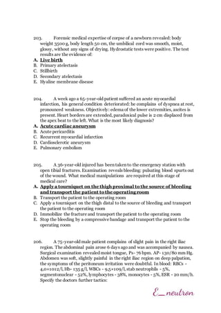 203. Forensic medical expertise of corpse of a newborn revealed: body
weight 3500 g, body length 50 cm, the umbilical cord was smooth, moist,
glossy, without any signs of drying. Hydrostatic tests were positive. The test
results are the evidence of:
A. Live birth
B. Primary atelectasis
C. Stillbirth
D. Secondary atelectasis
E. Hyaline membrane disease
204. A week ago a 65-year-old patient suffered an acute myocardial
infarction, his general condition deteriorated: he complains of dyspnea at rest,
pronounced weakness. Objectively: edema of the lower extremities, ascites is
present. Heart borders are extended, paradoxical pulse is 2 cm displaced from
the apex beat to the left. What is the most likely diagnosis?
A. Acute cardiac aneurysm
B. Acute pericarditis
C. Recurrent myocardial infarction
D. Cardiosclerotic aneurysm
E. Pulmonary embolism
205. A 36-year-old injured has been taken to the emergency station with
open tibial fractures. Examination reveals bleeding: pulsating blood spurts out
of the wound. What medical manipulations are required at this stage of
medical care?
A. Apply a tourniquet on the thigh proximal to the source of bleeding
and transport the patient to the operating room
B. Transport the patient to the operating room
C. Apply a tourniquet on the thigh distal to the source of bleeding and transport
the patient to the operating room
D. Immobilize the fracture and transport the patient to the operating room
E. Stop the bleeding by a compressive bandage and transport the patient to the
operating room
206. A 75-year-old male patient complains of slight pain in the right iliac
region. The abdominal pain arose 6 days ago and was accompanied by nausea.
Surgical examination revealed moist tongue, Ps- 76 bpm. AP- 130/80 mm Hg.
Abdomen was soft, slightly painful in the right iliac region on deep palpation,
the symptoms of the peritoneum irritation were doubtful. In blood: RBCs -
4,0×1012/l, Hb- 135 g/l, WBCs - 9,5×109/l, stab neutrophils - 5%,
segmentonuclear - 52%, lymphocytes - 38%, monocytes - 5%, ESR - 20 mm/h.
Specify the doctors further tactics:
 