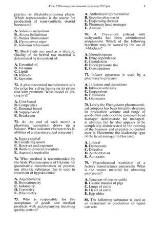 Кrok 2 Pharmacy (англомовнi студенти) 2017 рiк 8
practice as alkaloid-containing plants.
Which representative is the source for
production of semi-synthetic steroid
hormones?
A. Solanum laciniatum
B. Atropa belladonna
C. Datura Stramonium
D. Hyoscyamus niger
E. Solanum tuberosum
71. Birch buds are used as a diuretic.
Quality of the herbal raw material is
determined by its content of:
A. Essential oil
B. Vitamins
C. Lipids
D. Iridoids
E. Saponins
72. A pharmaceutical manufacturer sets
the price for a drug basing on its prime
cost with premium. What model of pri-
cing is it?
A. Cost-based
B. Competitive
C. Demand-based
D. Supply-based
E. Breakeven
73. At the end of each month a
pharmacy accountant draws up a
balance. What indicator characterizes li-
abilities of a pharmaceutical company?
A. Equity capital
B. Circulating assets
C. Reserves and expenses
D. Work-in-process inventory
E. Accounts receivable
74. What method is recommended by
the State Pharmacopoeia of Ukraine for
quantitative determination of potassi-
um chloride substance that is used in
treatment of hypokalemia?
A. Argentometry
B. Bromatometry
C. Iodometry
D. Cerimetry
E. Polarimetry
75. Who is responsible for the
acceptance of goods and medical
products with accompanying incoming
quality control?
A. Authorized representative
B. Supplier pharmacist
C. Dispensing chemist
D. Pharmacy head manager
E. Analyst
76. A 35-year-old patient with
tachycardia has been administered
propranolol. Which of the following
reactions may be caused by the use of
β-blockers?
A. Bronchospasm
B. Drug dependence
C. Cumulation
D. Blood pressure rise
E. Constipations
77. Infuser apparatus is used by a
pharmacy to prepare:
A. Infusions and decoctions
B. Infusion solutions
C. Suspensions
D. Emulsions
E. Ointments
78. Lately the Phytopharm pharmaceuti-
cal company has been forced to decrease
its production volume and range of
goods. Not only does the company head
manager demonstrate no manageri-
al abilities, but he also appears to be
completely disinterested in the running
of the business and executes no control
over it. Determine the leadership type
of the head manager in this case:
A. Liberal
B. Democratic
C. Directive
D. Authoritarian
E. Autocratic
79. Phytochemical workshop of a
factory manufactures pancreatin. What
is the source material for obtaining
pancreatin?
A. Pancreas of pigs or cattle
B. Gastric mucosa of pigs
C. Lungs of cattle
D. Heart of cattle
E. Egg white
80. The following substance is used as
an extractant in production of liquid
extracts:
 