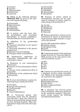 Кrok 2 Pharmacy (англомовнi студенти) 2017 рiк 9
A. Ethanol
B. Acetone
C. Dichloroethane
D. Chloroform
E. Glycerine
81. Which of the following diuretics
SHOULD NOT be given to the pati-
ents with impaired hearing?
A. Furosemide
B. Spironolactone
C. Clopamide
D. Indapamide
E. Chlorthalidone
82. A patient, who has been taki-
ng acetylsalicylic acid, developed
hemorrhages of mucous membranes.
This phenomenon is associated with:
A. Inhibition of the prothrombin
synthesis
B. Increased absorption in the gastroi-
ntestinal tract
C. Decreased absorption in the gastroi-
ntestinal tract
D. Disorder of protein binding
E. Changed volume of distribution
83. Simultaneous application of
doxycycline hydrochloride and oral
contraceptive causes:
A. Reduction of oral contraceptives
effectiveness
B. Increase of oral contraceptives effecti-
veness
C. Increase of the antibacterial effect of
doxycycline
D. Reduction of the antibacterial effect
of doxycycline
E. -
84. To treat iron-deﬁciency anemia the
following drug is usually prescribed:
A. Ferroplex
B. Furagin (Furazidinum)
C. Corticosteroids
D. Heparin
E. Vicasol (Menadione)
85. A 70-year-old patient with
stenocardia claims that the pharmacy
had sold him a drug that relieved an
attack of stenocardia but instead caused
an acute bursting headache. What anti-
hypertensive drug is this side-effect typi-
cal of?
A. Nitrosorbid
B. Amlodipine
C. Nifedipine
D. Trimetazidine
E. Metoprolol
86. Presence of nitrate radical in
metronidazole structure can be conﬁ-
rmed by reduction of nitrate radical to
amino group with production of:
A. Azo dye
B. Indophenol
C. Thiochrome
D. Iodoform
E. Murexide
87. Xycaine quantitative content can be
determined by means of argentometry
(back titration). What indicator is requi-
red by this method?
A. Iron (III) ammonium sulphate
B. Sodium eosinate
C. Bromphenol blue
D. Starch
E. Potassium chromate
88. A dispensing chemist with calculated
length of service of 7 years has fallen ill.
What percent of the sum stated in her
sick list would she receive?
A. 80%
B. 100%
C. 70%
D. 60%
E. 50%
89. Commercial and ﬁnancial activity of
a pharmacy involves using returnable
tare. Which of the following containers
are returned to the supplier?
A. Metal cylinders
B. Packaging materials
C. Paper boxes
D. Glass-stoppered bottles
E. Glassware
90. A pharmacy has received goods
from a warehouse, which were delivered
by the warehouse transport. Therefore,
goods receipt requires the following
accompanying document:
 