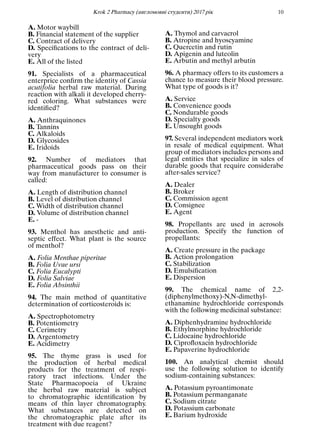 Кrok 2 Pharmacy (англомовнi студенти) 2017 рiк 10
A. Motor waybill
B. Financial statement of the supplier
C. Contract of delivery
D. Speciﬁcations to the contract of deli-
very
E. All of the listed
91. Specialists of a pharmaceutical
enterprice conﬁrm the identity of Cassia
acutifolia herbal raw material. During
reaction with alkali it developed cherry-
red coloring. What substances were
identiﬁed?
A. Anthraquinones
B. Tannins
C. Alkaloids
D. Glycosides
E. Iridoids
92. Number of mediators that
pharmaceutical goods pass on their
way from manufacturer to consumer is
called:
A. Length of distribution channel
B. Level of distribution channel
C. Width of distribution channel
D. Volume of distribution channel
E. -
93. Menthol has anesthetic and anti-
septic effect. What plant is the source
of menthol?
A. Folia Menthae piperitae
B. Folia Uvae ursi
C. Folia Eucalypti
D. Folia Salviae
E. Folia Absinthii
94. The main method of quantitative
determination of corticosteroids is:
A. Spectrophotometry
B. Potentiometry
C. Cerimetry
D. Argentometry
E. Acidimetry
95. The thyme grass is used for
the production of herbal medical
products for the treatment of respi-
ratory tract infections. Under the
State Pharmacopoeia of Ukraine
the herbal raw material is subject
to chromatographic identiﬁcation by
means of thin layer chromatography.
What substances are detected on
the chromatographic plate after its
treatment with due reagent?
A. Thymol and carvacrol
B. Atropine and hyoscyamine
C. Quercetin and rutin
D. Apigenin and luteolin
E. Arbutin and methyl arbutin
96. A pharmacy offers to its customers a
chance to measure their blood pressure.
What type of goods is it?
A. Service
B. Convenience goods
C. Nondurable goods
D. Specialty goods
E. Unsought goods
97. Several independent mediators work
in resale of medical equipment. What
group of mediators includes persons and
legal entities that specialize in sales of
durable goods that require considerabe
after-sales service?
A. Dealer
B. Broker
C. Commission agent
D. Consignee
E. Agent
98. Propellants are used in aerosols
production. Specify the function of
propellants:
A. Create pressure in the package
B. Action prolongation
C. Stabilization
D. Emulsiﬁcation
E. Dispersion
99. The chemical name of 2,2-
(diphenylmethoxy)-N,N-dimethyl-
ethanamine hydrochloride corresponds
with the following medicinal substance:
A. Diphenhydramine hydrochloride
B. Ethylmorphine hydrochloride
C. Lidocaine hydrochloride
D. Ciproﬂoxacin hydrochloride
E. Papaverine hydrochloride
100. An analytical chemist should
use the following solution to identify
sodium-containing substances:
A. Potassium pyroantimonate
B. Potassium permanganate
C. Sodium citrate
D. Potassium carbonate
E. Barium hydroxide
 