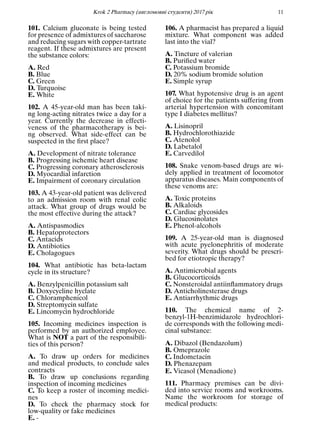 Кrok 2 Pharmacy (англомовнi студенти) 2017 рiк 11
101. Calcium gluconate is being tested
for presence of admixtures of saccharose
and reducing sugars with copper-tartrate
reagent. If these admixtures are present
the substance colors:
A. Red
B. Blue
C. Green
D. Turquoise
E. White
102. A 45-year-old man has been taki-
ng long-acting nitrates twice a day for a
year. Currently the decrease in effecti-
veness of the pharmacotherapy is bei-
ng observed. What side-effect can be
suspected in the ﬁrst place?
A. Development of nitrate tolerance
B. Progressing ischemic heart disease
C. Progressing coronary atherosclerosis
D. Myocardial infarction
E. Impairment of coronary circulation
103. A 43-year-old patient was delivered
to an admission room with renal colic
attack. What group of drugs would be
the most effective during the attack?
A. Antispasmodics
B. Hepatoprotectors
C. Antacids
D. Antibiotics
E. Cholagogues
104. What antibiotic has beta-lactam
cycle in its structure?
A. Benzylpenicillin potassium salt
B. Doxycycline hyclate
C. Chloramphenicol
D. Streptomycin sulfate
E. Lincomycin hydrochloride
105. Incoming medicines inspection is
performed by an authorized employee.
What is NOT a part of the responsibili-
ties of this person?
A. To draw up orders for medicines
and medical products, to conclude sales
contracts
B. To draw up conclusions regarding
inspection of incoming medicines
C. To keep a roster of incoming medici-
nes
D. To check the pharmacy stock for
low-quality or fake medicines
E. -
106. A pharmacist has prepared a liquid
mixture. What component was added
last into the vial?
A. Tincture of valerian
B. Puriﬁed water
C. Potassium bromide
D. 20% sodium bromide solution
E. Simple syrup
107. What hypotensive drug is an agent
of choice for the patients suffering from
arterial hypertension with concomitant
type I diabetes mellitus?
A. Lisinopril
B. Hydrochlorothiazide
C. Atenolol
D. Labetalol
E. Carvedilol
108. Snake venom-based drugs are wi-
dely applied in treatment of locomotor
apparatus diseases. Main components of
these venoms are:
A. Toxic proteins
B. Alkaloids
C. Cardiac glycosides
D. Glucosinolates
E. Phenol-alcohols
109. A 25-year-old man is diagnosed
with acute pyelonephritis of moderate
severity. What drugs should be prescri-
bed for etiotropic therapy?
A. Antimicrobial agents
B. Glucocorticoids
C. Nonsteroidal antiinﬂammatory drugs
D. Anticholinesterase drugs
E. Antiarrhythmic drugs
110. The chemical name of 2-
benzyl-1H-benzimidazole hydrochlori-
de corresponds with the following medi-
cinal substance:
A. Dibazol (Bendazolum)
B. Omeprazole
C. Indometacin
D. Phenazepam
E. Vicasol (Menadione)
111. Pharmacy premises can be divi-
ded into service rooms and workrooms.
Name the workroom for storage of
medical products:
 