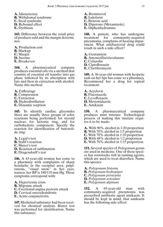 Кrok 2 Pharmacy (англомовнi студенти) 2017 рiк 15
A. Idiosyncrasy
B. Withdrawal syndrome
C. Steal syndrome
D. Rebound effect
E. Dysbiosis
143. Difference between the retail price
of products sold and the margin determi-
nes:
A. Production cost
B. Markup
C. Margin
D. Income
E. Breakeven
144. A pharmaceutical company
produces essential oils via a method that
consists of essential oil transfer into gas
phase followed by its absorption with
fats and then its extraction with alcohol.
Name this method:
A. Enﬂeurage
B. Compression
C. Extraction
D. Hydrodistillation
E. Dynamic sorption
145. To identify cardiac glycosides
there are usually three groups of color
reactions being performed: for steroid
nucleus, for lactonic ring, and for
carbohydrate component. Specify the
reaction for identiﬁcation of butenoli-
de ring:
A. Legal’s test
B. Stahl’s reaction
C. Mayer’s test
D. Reaction of sublimation
E. Dragendorff’s test
146. A 43-year-old woman has come to
a pharmacy with complaints of sharp
headache in the occipital area, palpi-
tations, ”visual snow” in her eyes,
nausea; her BP is 180/110 mm Hg. These
symptoms correspond with:
A. Hypertensic crisis
B. Migraine attack
C. Exertional angina pectoris attack
D. Cervical osteochondrosis
E. Acute conjunctivitis
147. Medicinal substance had been recei-
ved for chemical analysis. Biuret test
was performed for identiﬁcation. Name
this substance:
A. Bromisoval
B. Iodoform
C. Benzoic acid
D. Dipyrone (Metamizole)
E. Diphenhydramine
148. A patient, who has undergone
treatment for community-acquired
pneumonia, complains of hearing impai-
rment. What antibacterial drug could
result in such a side-effect?
A. Gentamicin
B. Amoxicillin/clavulanate
C. Cefazolin
D. Ciproﬂoxacin
E. Clarithromycin
149. A 36-year-old woman with herpetic
rash on her lips has come to a pharmacy.
Recommend her a drug for topical
treatment:
A. Acyclovir
B. Fluconazole
C. Levoﬂoxacin
D. Metronidazole
E. Amikacin
150. A pharmaceutical company
produces mint tincture. Technological
process of making this tincture requi-
res it to be made:
A. With 90% alcohol in 1:20 proportion
B. With 70% alcohol in 1:5 proportion
C. With 70% alcohol in 1:10 proportion
D. With 48% alcohol in 1:2 proportion
E. With 70% alcohol in 1:15 proportion
151. Several species of Polygonum genus
are used in medicine. One of these speci-
es has rootstocks rich in tanning agents,
which are used to treat diarrrhea. Name
this species:
A. Polygonum bistorta
B. Polygonum hydropiper
C. Polygonum persicaria
D. Polygonum aviculare
E. Polygonum alpinum
152. A 65-year-old man with
community-acquired pneumonia was
prescribed antibiotic agent amikacin. It
should be kept in mind, that amikacin
has the following side-effect:
 