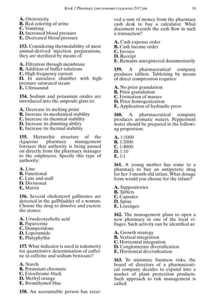 Кrok 2 Pharmacy (англомовнi студенти) 2017 рiк 16
A. Ototoxicity
B. Red coloring of urine
C. Vomiting
D. Increased blood pressure
E. Decreased blood pressure
153. Considering thermolability of most
animal-derived injection preparations,
they are sterilized by means of:
A. Filtration through membrane
B. Addition of buffer solutions
C. High frequency current
D. In autoclave chamber with high-
pressure saturated steam
E. Ultrasound
154. Sodium and potassium oxides are
introduced into the ampoule glass to:
A. Decrease its melting point
B. Increase its mechanical stability
C. Increase its chemical stability
D. Increase its dimming ability
E. Increase its thermal stability
155. Hierarchic structure of the
Agapetus pharmacy management
foresees that authority is being passed
on directly from the pharmacy manager
to the employees. Specify this type of
authority:
A. Line
B. Functional
C. Line and staff
D. Divisional
E. Matrix
156. Several cholesterol gallstones are
detected in the gallbladder of a woman.
Choose the drug to dissolve and excrete
the stones:
A. Ursodeoxycholic acid
B. Papaverine
C. Domperidone
D. Loperamide
E. Platyphyllin
157. What indicator is used in iodometry
for quantitative determination of caffei-
ne in caffeine and sodium benzoate?
A. Starch
B. Potassium chromate
C. Eriochrome black
D. Methyl orange
E. Bromthymol blue
158. An accountable person has recei-
ved a sum of money from the pharmacy
cash desk to buy a calculator. What
document records the cash ﬂow in such
a transaction?
A. Cash expense order
B. Cash income order
C. Invoice
D. Receipt
E. Remains unregistered documentarily
159. A pharmaceutical company
produces tablets. Tabletting by means
of direct compression requires:
A. No prior granulation
B. Prior granulation
C. Formation of masses
D. Prior homogenization
E. Application of hydraulic press
160. A pharmaceutical company
produces aromatic waters. Peppermint
water should be prepared in the followi-
ng proportion:
A. 1:1000
B. 1:2000
C. 1:4000
D. 1:10
E. 1:1
161. A young mother has come to a
pharmacy to buy an antipyretic drug
for her 3-month-old infant. What dosage
form would you choose for the infant?
A. Suppositories
B. Tablets
C. Capsules
D. Spray
E. Lozenges
162. The management plans to open a
new pharmacy in one of the local vi-
llages. Such activity can be identiﬁed as:
A. Growth strategy
B. Vertical integration
C. Horizontal integration
D. Conglomerate diversiﬁcation
E. Horizontal diversiﬁcation
163. To minimize business risks, the
board of directors of a pharmaceuti-
cal company decides to expand into a
market of plant protection products.
Such approach to risk management is
called:
 