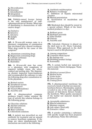 Кrok 2 Pharmacy (англомовнi студенти) 2017 рiк 17
A. Diversiﬁcation
B. Insurance
C. Intensiﬁcation
D. Integration
E. Consolidation
164. Publicly-owned Isotope factory
is the only manufacturer of radi-
opharmaceuticals in Ukraine. What type
of distribution is characteristic of radi-
oactive drugs?
A. Exclusive
B. Selective
C. Intensive
D. Sample
E. Bulk
165. A 28-year-old woman came to a
pharmacy complaining of constipation
that developed after antacid treatment.
What drug could be the cause of this
symptom?
A. Aluminium-containing drugs
B. Magnesium-containing drugs
C. Calcium carbonate
D. Simethicone
E. Ranitidine
166. A 60-year-old man has come
to a pharmacy with complaints of
impaired twilight vision, dry sclera,
cracked and peeling skin. The dispensi-
ng chemist suspected hypovitaminosis
and recommended the customer to take
the following drug after consultation wi-
th the physician:
A. Retinol acetate
B. Tocopherol acetate
C. Ergocalciferol
D. Vicasol (Menadione)
E. Ascorbic acid
167. A pharmaceutical company
produces Lugol’s iodine solution. By
type of solvent this solution belongs to
the following group:
A. Glycerine solutions
B. Alcohol solutions
C. Oil solutions
D. Water solutions
E. Chloroform solutions
168. A patient was prescribed an oral
antibiotic for treatment and an antacid
to remove heartburn symptoms. If the
drugs are taken simultaneously their
interaction can result in the following:
A. Antibiotic malabsorption
B. Relative overdosage
C. Inhibition of hepatic microsomal
enzymes
D. Mutual potentiation
E. Acceleration of metabolism and
excretion
169. Medicinal dyes should be stored in
a special cabinet. Which of the listed
medical products is a dye:
A. Brilliant green
B. Hydrogen peroxide
C. Ethyl alcohol
D. Glucose
E. Ascorbic acid
170. Calendula Ointment is placed on
the shelf next to Dr. Theiss Calendula
Ointment. What approach to the shelf
layout is used in this pharmacy?
A. Among competitors
B. Corporate block layout
C. By package size
D. Doubling product facings
E. Seasonality
171. A certain herbal raw material is
used to make Flamin cholagogue. Name
this material:
A. Helichrysi arenarii ﬂores
B. Meliloti herba
C. Violae herba
D. Tanaceti ﬂores
E. Cratаegi ﬂores
172. A pharmaceutical warehouse has
received a batch of herbal raw material -
hawthorn ﬂowers. Merchandise analysis
revealed in one of the sacks signiﬁcant
amount of bird-cherry ﬂowers besides
the hawthorn. What quality assessment
of the herbal raw material should be
performed?
A. Acceptable admixtures
B. Mineral admixtures
C. Moisture content
D. Ash values (Total ash)
E. Extractive values
173. A powder containing a substance
with speciﬁc weight has been prepared
in a pharmacy. Name this substance:
 