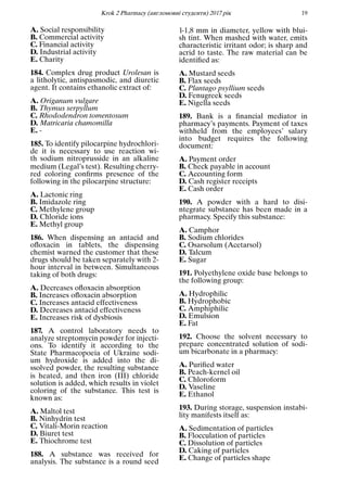 Кrok 2 Pharmacy (англомовнi студенти) 2017 рiк 19
A. Social responsibility
B. Commercial activity
C. Financial activity
D. Industrial activity
E. Charity
184. Complex drug product Urolesan is
a litholytic, antispasmodic, and diuretic
agent. It contains ethanolic extract of:
A. Origanum vulgare
B. Thymus serpyllum
C. Rhododendron tomentosum
D. Matricaria chamomilla
E. -
185. To identify pilocarpine hydrochlori-
de it is necessary to use reaction wi-
th sodium nitroprusside in an alkaline
medium (Legal’s test). Resulting cherry-
red coloring conﬁrms presence of the
following in the pilocarpine structure:
A. Lactonic ring
B. Imidazole ring
C. Methylene group
D. Chloride ions
E. Methyl group
186. When dispensing an antacid and
oﬂoxacin in tablets, the dispensing
chemist warned the customer that these
drugs should be taken separately with 2-
hour interval in between. Simultaneous
taking of both drugs:
A. Decreases oﬂoxacin absorption
B. Increases oﬂoxacin absorption
C. Increases antacid effectiveness
D. Decreases antacid effectiveness
E. Increases risk of dysbiosis
187. A control laboratory needs to
analyze streptomycin powder for injecti-
ons. To identify it according to the
State Pharmacopoeia of Ukraine sodi-
um hydroxide is added into the di-
ssolved powder, the resulting substance
is heated, and then iron (III) chloride
solution is added, which results in violet
coloring of the substance. This test is
known as:
A. Maltol test
B. Ninhydrin test
C. Vitali-Morin reaction
D. Biuret test
E. Thiochrome test
188. A substance was received for
analysis. The substance is a round seed
1-1,8 mm in diameter, yellow with blui-
sh tint. When mashed with water, emits
characteristic irritant odor; is sharp and
acrid to taste. The raw material can be
identiﬁed as:
A. Mustard seeds
B. Flax seeds
C. Plantago psyllium seeds
D. Fenugreek seeds
E. Nigella seeds
189. Bank is a ﬁnancial mediator in
pharmacy’s payments. Payment of taxes
withheld from the employees’ salary
into budget requires the following
document:
A. Payment order
B. Check payable in account
C. Accounting form
D. Cash register receipts
E. Cash order
190. A powder with a hard to disi-
ntegrate substance has been made in a
pharmacy. Specify this substance:
A. Camphor
B. Sodium chlorides
C. Osarsolum (Acetarsol)
D. Talcum
E. Sugar
191. Polyethylene oxide base belongs to
the following group:
A. Hydrophilic
B. Hydrophobic
C. Amphiphilic
D. Emulsion
E. Fat
192. Choose the solvent necessary to
prepare concentrated solution of sodi-
um bicarbonate in a pharmacy:
A. Puriﬁed water
B. Peach-kernel oil
C. Chloroform
D. Vaseline
E. Ethanol
193. During storage, suspension instabi-
lity manifests itself as:
A. Sedimentation of particles
B. Flocculation of particles
C. Dissolution of particles
D. Caking of particles
E. Change of particles shape
 