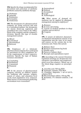 Кrok 2 Pharmacy (англомовнi студенти) 2017 рiк 20
194. Specify the drugs recommended for
prevention and correction of dysbiotic
problems caused by antibiotic therapy:
A. Probiotics
B. Antacids
C. Prokinetics
D. Uroseptics
E. Choleretics
195. The documents of a pharmaceutical
company are being received and sent
in a centralized manner; the documents
are stored, drawn-up, registered, and
assembled into cases both in the Ofﬁce
Desk of the company and the company’s
divisions. Specify this type of records
management system:
A. Mixed
B. Centralized
C. Decentralized
D. Referent
E. -
196. Employees of a wholesale
pharmaceutical company have undergone
an assessment for their compliance wi-
th the requirements of their respective
positions. Specify the type of human
resources assessment:
A. Concluding
B. Preliminary
C. Concurrent
D. Financial
E. -
197. In the process of pharmaceutical
company entering an offshore market
the traditions and customs, religion,
system of values, and education level
of the local population were analyzed.
What factors of international marketing
environment were researched?
A. Sociocultural
B. Political
C. Economical
D. Legal
E. Technological
198. What means of demand sti-
mulation can be applied by pharmacy
management among its employees?
A. Bonuses
B. In-store advertising
C. Layout of medical products in shop-
windows and on shelves
D. Coupons
E. -
199. A system of indicators characteri-
zes ﬁnancial and businesss activity of an
organization and the state of its assets
and sources on the certain day in the
monetary unit. Name this system:
A. Balance sheet
B. Business transactions log book
C. Double entry
D. Turnover balance sheet
E. Receipts and expenditures report
200. According to the current Ukrainian
legislation all drugs are divided into two
categories: prescription and nonprescri-
ption (over-the-counter). Which one of
the listed drugs requires no prescripti-
on?
A. Ascorbic acid, 500 mg №30
B. Tramadol, capsules, 0,05 №10
C. Clonidine, ampoules, 1 ml of 0,01%
solution №10
D. Phenobarbital, tablets, 100 mg №6
E. Ketamine, 5% infusion solution, 2 ml
№10
 