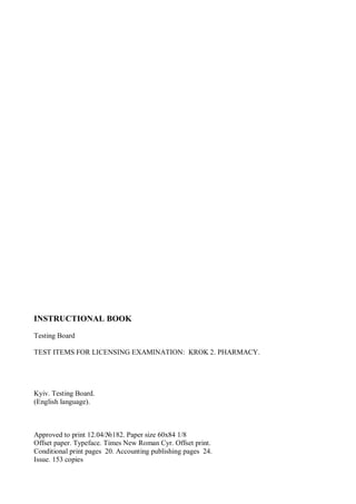 INSTRUCTIONAL BOOK
Testing Board
TEST ITEMS FOR LICENSING EXAMINATION: KROK 2. PHARMACY.
Kyiv. Testing Board.
(English language).
Approved to print 12.04/№182. Paper size 60х84 1/8
Offset paper. Typeface. Times New Roman Cyr. Offset print.
Conditional print pages 20. Accounting publishing pages 24.
Issue. 153 copies
 