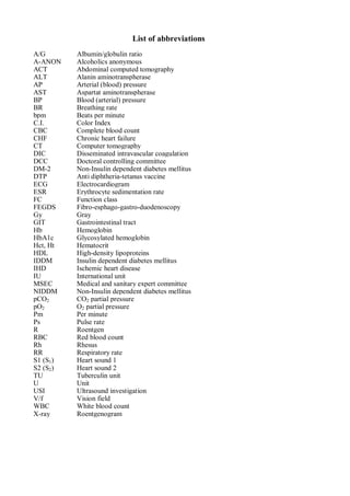 List of abbreviations
A/G Albumin/globulin ratio
A-ANON Alcoholics anonymous
ACT Abdominal computed tomography
ALT Alanin aminotranspherase
AP Arterial (blood) pressure
AST Aspartat aminotranspherase
BP Blood (arterial) pressure
BR Breathing rate
bpm Beats per minute
C.I. Color Index
CBC Complete blood count
CHF Chronic heart failure
CT Computer tomography
DIC Disseminated intravascular coagulation
DCC Doctoral controlling committee
DM-2 Non-Insulin dependent diabetes mellitus
DTP Anti diphtheria-tetanus vaccine
ECG Electrocardiogram
ESR Erythrocyte sedimentation rate
FC Function class
FEGDS Fibro-esphago-gastro-duodenoscopy
Gy Gray
GIT Gastrointestinal tract
Hb Hemoglobin
HbA1c Glycosylated hemoglobin
Hct, Ht Hematocrit
HDL High-density lipoproteins
IDDM Insulin dependent diabetes mellitus
IHD Ischemic heart disease
IU International unit
MSEC Medical and sanitary expert committee
NIDDM Non-Insulin dependent diabetes mellitus
pCO2 CO2 partial pressure
pO2 O2 partial pressure
Pm Per minute
Ps Pulse rate
R Roentgen
RBC Red blood count
Rh Rhesus
RR Respiratory rate
S1 (S1) Heart sound 1
S2 (S2) Heart sound 2
TU Tuberculin unit
U Unit
USI Ultrasound investigation
V/f Vision field
WBC White blood count
X-ray Roentgenogram
 