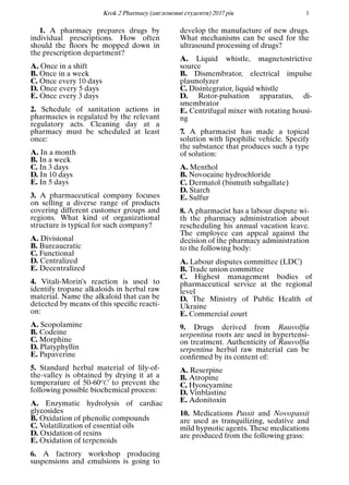 Кrok 2 Pharmacy (англомовнi студенти) 2017 рiк 1
1. A pharmacy prepares drugs by
individual prescriptions. How often
should the ﬂoors be mopped down in
the prescription department?
A. Once in a shift
B. Once in a week
C. Once every 10 days
D. Once every 5 days
E. Once every 3 days
2. Schedule of sanitation actions in
pharmacies is regulated by the relevant
regulatory acts. Cleaning day at a
pharmacy must be scheduled at least
once:
A. In a month
B. In a week
C. In 3 days
D. In 10 days
E. In 5 days
3. A pharmaceutical company focuses
on selling a diverse range of products
covering different customer groups and
regions. What kind of organizational
structure is typical for such company?
A. Divisional
B. Bureaucratic
C. Functional
D. Centralized
E. Decentralized
4. Vitali-Morin’s reaction is used to
identify tropane alkaloids in herbal raw
material. Name the alkaloid that can be
detected by means of this speciﬁc reacti-
on:
A. Scopolamine
B. Codeine
C. Morphine
D. Platyphyllin
E. Papaverine
5. Standard herbal material of lily-of-
the-valley is obtained by drying it at a
temperature of 50-60oC to prevent the
following possible biochemical process:
A. Enzymatic hydrolysis of cardiac
glycosides
B. Oxidation of phenolic compounds
C. Volatilization of essential oils
D. Oxidation of resins
E. Oxidation of terpenoids
6. A factrory workshop producing
suspensions and emulsions is going to
develop the manufacture of new drugs.
What mechanisms can be used for the
ultrasound processing of drugs?
A. Liquid whistle, magnetostrictive
source
B. Dismembrator, electrical impulse
plasmolyzer
C. Disintegrator, liquid whistle
D. Rotor-pulsation apparatus, di-
smembrator
E. Centrifugal mixer with rotating housi-
ng
7. A pharmacist has made a topical
solution with lipophilic vehicle. Specify
the substance that produces such a type
of solution:
A. Menthol
B. Novocaine hydrochloride
C. Dermatol (bismuth subgallate)
D. Starch
E. Sulfur
8. A pharmacist has a labour dispute wi-
th the pharmacy administration about
rescheduling his annual vacation leave.
The employee can appeal against the
decision of the pharmacy administration
to the following body:
A. Labour disputes committee (LDC)
B. Trade union committee
C. Highest management bodies of
pharmaceutical service at the regional
level
D. The Ministry of Public Health of
Ukraine
E. Commercial court
9. Drugs derived from Rauvolﬁa
serpentina roots are used in hypertensi-
on treatment. Authenticity of Rauvolﬁa
serpentina herbal raw material can be
conﬁrmed by its content of:
A. Reserpine
B. Atropine
C. Hyoscyamine
D. Vinblastine
E. Adonitoxin
10. Medications Passit and Novopassit
are used as tranquilizing, sedative and
mild hypnotic agents. These medications
are produced from the following grass:
 