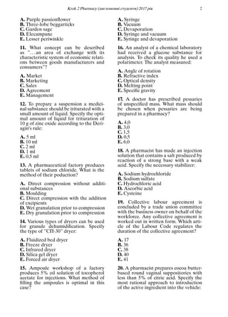 Кrok 2 Pharmacy (англомовнi студенти) 2017 рiк 2
A. Purple passionﬂower
B. Three-lobe beggarticks
C. Garden sage
D. Elecampane
E. Lesser periwinkle
11. What concept can be described
as ”. . . an area of exchange with its
characteristic system of economic relati-
ons between goods manufacturers and
consumers”?
A. Market
B. Marketing
C. Sales
D. Agreement
E. Management
12. To prepare a suspension a medici-
nal substance should be triturated with a
small amount of liquid. Specify the opti-
mal amount of liquid for trituration of
10 g of zinc oxide according to the Deri-
agin’s rule:
A. 5 ml
B. 10 ml
C. 2 ml
D. 1 ml
E. 0,5 ml
13. A pharmaceutical factory produces
tablets of sodium chloride. What is the
method of their poduction?
A. Direct compression without additi-
onal substances
B. Moulding
C. Direct compression with the addition
of excipients
D. Wet granulation prior to compression
E. Dry granulation prior to compression
14. Various types of dryers can be used
for granule dehumidiﬁcation. Specify
the type of ”СП-30” dryer:
A. Fluidized bed dryer
B. Freeze dryer
C. Infrared dryer
D. Silica gel dryer
E. Forced air dryer
15. Ampoule workshop of a factory
produces 5% oil solution of tocopherol
acetate for injections. What method of
ﬁlling the ampoules is optimal in this
case?
A. Syringe
B. Vacuum
C. Devaporation
D. Syringe and vacuum
E. Syringe and devaporation
16. An analyst of a chemical laboratory
had received a glucose substance for
analysis. To check its quality he used a
polarimeter. The analyst measured:
A. Angle of rotation
B. Refractive index
C. Optical density
D. Melting point
E. Speciﬁc gravity
17. A doctor has prescribed pessaries
of unspeciﬁed mass. What mass should
be chosen when pessaries are being
prepared in a pharmacy?
A. 4,0
B. 3,0
C. 1,5
D. 0,5
E. 6,0
18. A pharmacist has made an injection
solution that contains a salt produced by
reaction of a strong base with a weak
acid. Specify the necessary stabilizer:
A. Sodium hydrochloride
B. Sodium sulfate
C. Hydrochloric acid
D. Ascorbic acid
E. Cysteine
19. Collective labour agreement is
concluded by a trade union committee
with the business owner on behalf of the
workforce. Any collective agreement is
worked out in written form. Which arti-
cle of the Labour Code regulates the
duration of the collective agreement?
A. 17
B. 36
C. 38
D. 40
E. 41
20. A pharmacist prepares cocoa butter-
based round vaginal suppositories with
less than 5% of citric acid. Specify the
most rational approach to introduction
of the active ingredient into the vehicle:
 
