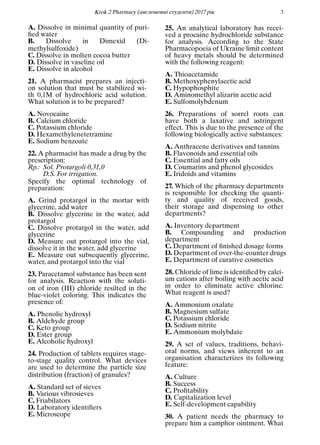 Кrok 2 Pharmacy (англомовнi студенти) 2017 рiк 3
A. Dissolve in minimal quantity of puri-
ﬁed water
B. Dissolve in Dimexid (Di-
methylsulfoxide)
C. Dissolve in molten cocoa butter
D. Dissolve in vaseline oil
E. Dissolve in alcohol
21. A pharmacist prepares an injecti-
on solution that must be stabilized wi-
th 0,1M of hydrochloric acid solution.
What solution is to be prepared?
A. Novocaine
B. Calcium chloride
C. Potassium chloride
D. Hexamethylenetetramine
E. Sodium benzoate
22. A pharmacist has made a drug by the
prescription:
Rp.: Sol. Protargoli 0,31,0
D.S. For irrigation.
Specify the optimal technology of
preparation:
A. Grind protargol in the mortar with
glycerine, add water
B. Dissolve glycerine in the water, add
protargol
C. Dissolve protargol in the water, add
glycerine
D. Measure out protargol into the vial,
dissolve it in the water, add glycerine
E. Measure out subsequently glycerine,
water, and protargol into the vial
23. Paracetamol substance has been sent
for analysis. Reaction with the soluti-
on of iron (III) chloride resilted in the
blue-violet coloring. This indicates the
presence of:
A. Phenolic hydroxyl
B. Aldehyde group
C. Keto group
D. Ester group
E. Alcoholic hydroxyl
24. Production of tablets requires stage-
to-stage quality control. What devices
are used to determine the particle size
distribution (fraction) of granules?
A. Standard set of sieves
B. Various vibrosieves
C. Friabilators
D. Laboratory identiﬁers
E. Microscope
25. An analytical laboratory has recei-
ved a procaine hydrochloride substance
for analysis. According to the State
Pharmacopoeia of Ukraine limit content
of heavy metals should be determined
with the following reagent:
A. Thioacetamide
B. Methoxyphenylacetic acid
C. Hypophosphite
D. Aminomethyl alizarin acetic acid
E. Sulfomolybdenum
26. Preparations of sorrel roots can
have both a laxative and astringent
effect. This is due to the presence of the
following biologically active substances:
A. Anthracene derivatives and tannins
B. Flavonoids and essential oils
C. Essential and fatty oils
D. Coumarins and phenol glycosides
E. Iridoids and vitamins
27. Which of the pharmacy departments
is responsible for checking the quanti-
ty and quality of received goods,
their storage and dispensing to other
departments?
A. Inventory department
B. Compounding and production
department
C. Department of ﬁnished dosage forms
D. Department of over-the-counter drugs
E. Department of curative cosmetics
28. Chloride of lime is identiﬁed by calci-
um cations after boiling with acetic acid
in order to eliminate active chlorine.
What reagent is used?
A. Ammonium oxalate
B. Magnesium sulfate
C. Potassium chloride
D. Sodium nitrite
E. Ammonium molybdate
29. A set of values, traditions, behavi-
oral norms, and views inherent to an
organisation characterizes its following
feature:
A. Culture
B. Success
C. Proﬁtability
D. Capitalization level
E. Self-development capability
30. A patient needs the pharmacy to
prepare him a camphor ointment. What
 