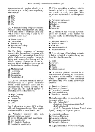 Кrok 2 Pharmacy (англомовнi студенти) 2017 рiк 4
concentration of camphor should be in
the ointment according to the regulatory
documents?
A. 10%
B. 20%
C. 15%
D. 5%
E. 1%
31. A manufacturing company initiates
changes to the package insert of a drug,
which are aimed at limitation of its use.
What type of marketing is used by the
company in this case?
A. Counteractive
B. Conversion
C. Remarketing
D. Synchromarketing
E. Stimulating
32. For better coverage of various
markets the Lubnyfarm company sells
a portion of its production through its
chain of pharmacies, another portion is
being sold through distributors, and the
third - through pharmacies of another
owners. What marketing system of di-
stribution is used by this company?
A. Multichannel
B. Horizontal
C. Corporate
D. Contractual
E. Administered
33. One of the most important market
characteristics is a goods economic
trend. What economic trend can be
characterized by relative stability of hi-
gh prices and the highest activity of
manufacturers and customers?
A. High (stable)
B. Subsiding
C. Downward
D. Sluggish
E. Low
34. A pharmacy prepares 10% sodium
chloride injection solution. What sterili-
zation would be optimal in this case?
A. Autoclave chamber with high-
pressure saturated steam
B. Sterile ﬁltration through membrane
C. Gas sterilization
D. Dry-heat sterilization
E. Irradiation sterilization
35. Prior to making a sodium chloride
isotonic solution a pharmacist baked
the powder in a dry heat box. What
substances are removed by this operati-
on?
A. Pyrogenic substances
B. Redox substances
C. Sulfates
D. Chlorides
E. Moisture
36. A pharmacy has received a prescri-
ption for tincture. What herbal raw
material can be used to make this dosage
form?
A. Valerian rootstock
B. Rhubarb roots
C. Oak bark
D. Arrow-wood bark
E. Buckthorn bark
37. A certain type of herbal raw material
is being collected in spring during sap
ﬂow. Specify this material:
A. Bark
B. Flowers
C. Buds
D. Roots
E. Infructescences
38. A medical product reaches its ﬁ-
nal consumer according to the followi-
ng scheme: manufacturer → wholesale
house → pharmacy → ﬁnal consumer.
Determine the level of the distribution
channel:
A. Two-level channel
B. One-level channel
C. Three-level channel
D. Zero-level channel
E. Four-level channel
39. A pharmacist has prepared a drug by
the prescription:
Rp.: Olei Helianthi 7,4
Solutionis Ammonii caustici 2,5 ml
Асidi oleinici 0,1
M. D. S:. Ammoniac liniment. For infriction.
Specify the type of disperse system:
A. Liniment-emulsion
B. Combined liniment
C. Liniment-solution
D. Liniment-suspension
E. Extractive liniment
40. A pharmacist has prepared a drug by
 