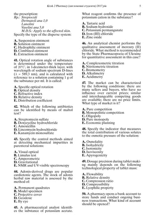 Кrok 2 Pharmacy (англомовнi студенти) 2017 рiк 5
the prescription:
Rp.: Streptocidi
Dermatoli ana 1,0
Lanolini
Vaselini ana 5,0
M.D.S.: Apply to the affected skin.
Specify the type of the disperse system:
A. Suspension ointment
B. Solution ointment
C. Hydrophilic ointment
D. Combined ointment
E. Extraction ointment
41. Optical rotation angle of substances
is determined under the temperature
of 20oC, in 1-decimeter-thick layer, with
wavelength of sodium spectrum D-lines
(λ = 589,3 nm), and is calculated with
reference to a solution containing 1 g of
the substance per ml. It is called:
A. Speciﬁc optical rotation
B. Optical density
C. Refractive index
D. Relative density
E. Distribution coefﬁcient
42. Which of the following antibiotics
can be identiﬁed by means of maltol
test?
A. Streptomycin sulfate
B. Doxycycline hydrochloride
C. Amoxicillin
D. Lincomycin hydrochloride
E. Kanamycin monosulfate
43. Specify the control methods aimed
at detecting mechanical impurities in
parenteral solutions:
A. Visual optical
B. Limulus test
C. Amperometric
D. Gravitational
E. NMR and UV-visible spectroscopy
44. Adonis-derived drugs are popular
cardiotonic agents. The stock of adonis
herbal raw material is assessed by the
method of:
A. Permanent quadrates
B. Model specimen
C. Projective cover
D. Geodesic
E. By eye
45. A pharmaceutical analyst identiﬁ-
es the substance of potassium acetate.
What reagent conﬁrms the presence of
potassium cation in the substance?
A. Tartaric acid
B. Sodium hydroxide
C. Potassium permanganate
D. Iron (III) chloride
E. Zinc oxide
46. An analytical chemist performs the
qualitative assessment of mercury (II)
chloride. What method is recommended
by the State Pharmacopoeia of Ukraine
for quantitative assessment in this case?
A. Complexometric titration
B. Nitritometric titration
C. Bromometry
D. Alkalimetry
E. Acidimetry
47. The market can be characterized
by the following conditions: there are
many sellers and buyers, who have no
inﬂuence over current prices; similar
and interchangeable competing goods
are available; there are no price limits.
What type of market is it?
A. Pure competition
B. Monopolistic competition
C. Oligopoly
D. Pure monopoly
E. Economic planning
48. Specify the indicator that measures
the total contribution of various solutes
to the osmotic pressure of the solution:
A. Osmolality
B. Isohydricity
C. Isotonicity
D. Isoviscosity
E. Apyrogenicity
49. Dosage precision during tablet maki-
ng mainly depends on the following
technological property of tablet mass:
A. Flowability
B. Relative density
C. Compression ratio
D. Compressibility
E. Lyophilic property
50. A pharmacy opens a bank account to
store funds and conduct ongoing busi-
ness transactions. What kind of account
should be opened?
 
