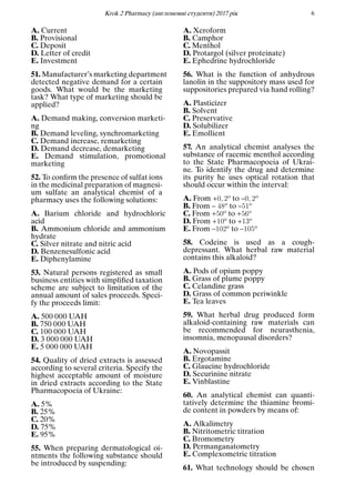 Кrok 2 Pharmacy (англомовнi студенти) 2017 рiк 6
A. Current
B. Provisional
C. Deposit
D. Letter of credit
E. Investment
51. Manufacturer’s marketing department
detected negative demand for a certain
goods. What would be the marketing
task? What type of marketing should be
applied?
A. Demand making, conversion marketi-
ng
B. Demand leveling, synchromarketing
C. Demand increase, remarketing
D. Demand decrease, demarketing
E. Demand stimulation, promotional
marketing
52. To conﬁrm the presence of sulfat ions
in the medicinal preparation of magnesi-
um sulfate an analytical chemist of a
pharmacy uses the following solutions:
A. Barium chloride and hydrochloric
acid
B. Ammonium chloride and ammonium
hydrate
C. Silver nitrate and nitric acid
D. Benzenesulfonic acid
E. Diphenylamine
53. Natural persons registered as small
business entities with simpliﬁed taxation
scheme are subject to limitation of the
annual amount of sales proceeds. Speci-
fy the proceeds limit:
A. 500 000 UAH
B. 750 000 UAH
C. 100 000 UAH
D. 3 000 000 UAH
E. 5 000 000 UAH
54. Quality of dried extracts is assessed
according to several criteria. Specify the
highest acceptable amount of moisture
in dried extracts according to the State
Pharmacopoeia of Ukraine:
A. 5%
B. 25%
C. 20%
D. 75%
E. 95%
55. When preparing dermatological oi-
ntments the following substance should
be introduced by suspending:
A. Xeroform
B. Camphor
C. Menthol
D. Protargol (silver proteinate)
E. Ephedrine hydrochloride
56. What is the function of anhydrous
lanolin in the suppository mass used for
suppositories prepared via hand rolling?
A. Plasticizer
B. Solvent
C. Preservative
D. Solubilizer
E. Emollient
57. An analytical chemist analyses the
substance of racemic menthol according
to the State Pharmacopoeia of Ukrai-
ne. To identify the drug and determine
its purity he uses optical rotation that
should occur within the interval:
A. From +0, 2o to –0, 2o
B. From – 48o to –51o
C. From +50o to +56o
D. From +10o to +13o
E. From –102o to –105o
58. Codeine is used as a cough-
depressant. What herbal raw material
contains this alkaloid?
A. Pods of opium poppy
B. Grass of plume poppy
C. Celandine grass
D. Grass of common periwinkle
E. Tea leaves
59. What herbal drug produced form
alkaloid-containing raw materials can
be recommended for neurasthenia,
insomnia, menopausal disorders?
A. Novopassit
B. Ergotamine
C. Glaucine hydrochloride
D. Securinine nitrate
E. Vinblastine
60. An analytical chemist can quanti-
tatively determine the thiamine bromi-
de content in powders by means of:
A. Alkalimetry
B. Nitritometric titration
C. Bromometry
D. Permanganatometry
E. Complexometric titration
61. What technology should be chosen
 