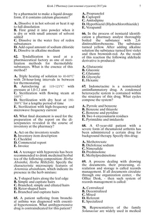 Кrok 2 Pharmacy (англомовнi студенти) 2017 рiк 7
by a pharmacist to make a liquid dosage
form, if it contains calcium gluconate?
A. Dissolve it in hot solvent or heat it up
to full dissolution
B. First grind it into powder when it
is dry or with small amount of solvent
added
C. Dissolve in the water free of redox
subsatances
D. Add equal amount of sodium chloride
E. Dissolve in alkaline medium
62. Tyndallization is used at a
pharmaceutical factory as one of steri-
lization methods for thermolabile
substances. What is the essence of this
method?
A. Triple heating of solution to 40-60oC
with 24-hour-long intervals in between
for thermostating
B. Autoclaving at 119-121oC with
pressure at 1,0-1,1 atm
C. Sterilization with ﬂowing steam at
100oC
D. Sterilization with dry heat at 180-
200oC for a lengthy period of time
E. Sterilization with high-frequency and
microwave frequency current
63. What ﬁnal document is used for the
preparation of the report on the di-
screpancies revealed in the course of
inventory at the pharmacy?
A. Act on the inventory results
B. Inventory item description
C. Checklist
D. Commercial report
E. Invoice
64. A teenager with hyporexia has been
recommended to drink medicinal herbal
tea of the following composition: Herba
Absinthii, Herba Millefolii. Specify the
characteristic microscopic features of
Artemisia absinthium, which indicate its
presence in the herb mixture:
A. T-shaped hairs along the leaf edge
B. Simple and capitate hairs
C. Branched, simple and ciliated hairs
D. Retor-shaped hairs
E. Branched and capitate hairs
65. A patient suffering from bronchi-
al asthma was diagnosed with essenti-
al hypertension. What antihypertensive
drug is contraindicated for this patient?
A. Propranolol
B. Captopril
C. Amlodipine
D. Hypothiazid (Hydrochlorothiazide)
E. Verapamil
66. In the process of isoniazid identiﬁ-
cation a pharmacy analyst thoroughly
boiled the substance with 2,4-
dinitrochlorobenzene. The substance
turned yellow. After adding alkaline
solution the substance turned ﬁrst violet
and then brownish-red. As the result
of this reaction the following aldehyde
derivative is produced:
A. Glutaconic
B. Gluconic
C. Glutamic
D. Glyoxylic
E. Hexanic
67. Indometacine is a nonsteroidal
antiinﬂammatory drug. A condensed
heterocyclic system is contained within
the structure of this drug. What cycles
compose the system?
A. Pyrrole and benzene
B. Benzene and thiazole
C. Benzene and pyridine
D. Two 4-oxycoumarin residues
E. Pyrimidine and imidazole
68. A 43-year-old patient with a
severe form of rheumatoid arthritis has
been administered a certain drug for
background therapy. Specify this drug:
A. Methotrexate
B. Diclofenac sodium
C. Nimesulide
D. Prednisolone
E. Methylprednisolone
69. A process dealing with drawing
the documents, their processing, ci-
rculation and storage is called records
management. If all documents circulate
through one organization center, - the
Ofﬁce Desk, - then such system of
records management is called:
A. Centralized
B. Decentralized
C. Mixed
D. Referent
E. Specialized
70. Representatives of the family
Solanaceae are widely used in medical
 
