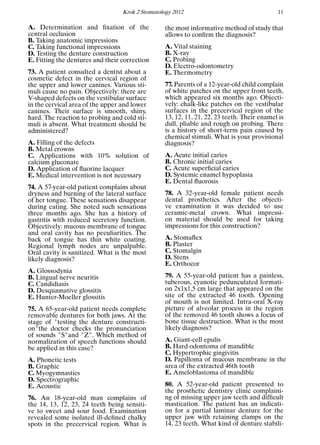 Krok 2 Stomatology 2012 11
A. Determination and ﬁxation of the
central occlusion
B. Taking anatomic impressions
C. Taking functional impressions
D. Testing the denture construction
E. Fitting the dentures and their correction
73. A patient consulted a dentist about a
cosmetic defect in the cervical region of
the upper and lower canines. Various sti-
muli cause no pain. Objectively: there are
V-shaped defects on the vestibular surface
in the cervical area of the upper and lower
canines. Their surface is smooth, shiny,
hard. The reaction to probing and cold sti-
muli is absent. What treatment should be
administered?
A. Filling of the defects
B. Metal crowns
C. Applications with 10% solution of
calcium gluconate
D. Application of ﬂuorine lacquer
E. Medical intervention is not necessary
74. A 57-year-old patient complains about
dryness and burning of the lateral surface
of her tongue. These sensations disappear
during eating. She noted such sensations
three months ago. She has a history of
gastritis with reduced secretory function.
Objectively: mucous membrane of tongue
and oral cavity has no peculiarities. The
back of tongue has thin white coating.
Regional lymph nodes are unpalpable.
Oral cavity is sanitized. What is the most
likely diagnosis?
A. Glossodynia
B. Lingual nerve neuritis
C. Candidiasis
D. Desquamative glossitis
E. Hunter-Moeller glossitis
75. A 65-year-old patient needs complete
removable dentures for both jaws. At the
stage of "testing the denture constructi-
on"the doctor checks the pronunciation
of sounds "S"and "Z". Which method of
normalization of speech functions should
be applied in this case?
A. Phonetic tests
B. Graphic
C. Myogymnastics
D. Spectrographic
E. Acoustic
76. An 18-year-old man complains of
the 14, 13, 12, 23, 24 teeth being sensiti-
ve to sweet and sour food. Examination
revealed some isolated ill-deﬁned chalky
spots in the precervical region. What is
the most informative method of study that
allows to conﬁrm the diagnosis?
A. Vital staining
B. X-ray
C. Probing
D. Electro-odontometry
E. Thermometry
77. Parents of a 12-year-old child complain
of white patches on the upper front teeth,
which appeared six months ago. Objecti-
vely: chalk-like patches on the vestibular
surfaces in the precervical region of the
13, 12, 11, 21, 22, 23 teeth. Their enamel is
dull, pliable and rough on probing. There
is a history of short-term pain caused by
chemical stimuli. What is your provisional
diagnosis?
A. Acute initial caries
B. Chronic initial caries
C. Acute superﬁcial caries
D. Systemic enamel hypoplasia
E. Dental ﬂuorosis
78. A 32-year-old female patient needs
dental prosthetics. After the objecti-
ve examination it was decided to use
ceramic-metal crown. What impressi-
on material should be used for taking
impressions for this construction?
A. Stomaﬂex
B. Plaster
C. Stomalgin
D. Stens
E. Orthocor
79. A 55-year-old patient has a painless,
tuberous, cyanotic pedunculated formati-
on 2х1х1,5 cm large that appeared on the
site of the extracted 46 tooth. Opening
of mouth is not limited. Intra-oral X-ray
picture of alveolar process in the region
of the removed 46 tooth shows a focus of
bone tissue destruction. What is the most
likely diagnosis?
A. Giant-cell epulis
B. Hard odontoma of mandible
C. Hypertrophic gingivitis
D. Papilloma of mucous membrane in the
area of the extracted 46th tooth
E. Ameloblastoma of mandible
80. A 52-year-old patient presented to
the prosthetic dentistry clinic complaini-
ng of missing upper jaw teeth and difﬁcult
mastication. The patient has an indicati-
on for a partial laminar denture for the
upper jaw with retaining clamps on the
14, 23 teeth. What kind of denture stabili-
 