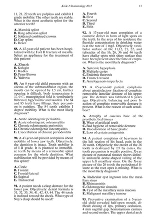 Krok 2 Stomatology 2012 13
11, 21, 22 teeth are pulpless and exhibit I
grade mobility. The other teeth are stable.
What is the most aesthetic splint for the
anterior teeth?
A. Mamlok splint
B. Ring adhesion splint
C. Soldered combined crowns
D. Cap splint
E. Brace
88. A 42-year-old patient has been hospi-
talized with Le Fort II fracture of maxilla.
Select an appliance for the treatment of
this patient:
A. Zbarzh
B. Kulagin
C. Rudko
D. Penn-Brown
E. Yadrova
89. An 8-year-old child presents with an
edema of the submandibular region, the
mouth can be opened by 1,5 cm, further
opening is difﬁcult, body temperature is
37, 6o
C, mucogingival fold is vestibularly
ﬂattened, hyperaemic and swollen. The 84
and 85 teeth have ﬁllings, their percussi-
on is painless. The 84 tooth exhibits I
degree mobility. What is the most likely
diagnosis?
A. Acute odontogenic periostitis
B. Acute odontogenic osteomyelitis
C. Chronic odontogenic periostitis
D. Chronic odontogenic osteomyelitis
E. Exacerbation of chronic periodontitis
90. A 43-year-old patient complains about
mobility of lower jaw teeth. Objectively:
the dentition is intact. Tooth mobility is
of I-II grade. It is planned to immobili-
ze teeth by means of a removable splint
common for the whole dentition. What
stabilization will be provided by means of
this splint?
A. Circle
B. Frontal
C. Frontal-lateral
D. Sagittal
E. Transversal
91. A patient needs a clasp denture for the
lower jaw. Objectively: dental formula is
31, 32, 33, 34, 41, 42, 43, 44. The 44 totoh
is inclined toward the cheek. What type of
Ney’s clasp should be used?
A. Fourth
B. First
C. Second
D. Third
E. Fifth
92. A 17-year-old man complains of a
cosmetic defect in form of light spots on
the teeth. In the area of his residence the
ﬂuoride concentration in drinking water
is at the rate of 1 mg/l. Objectively: vesti-
bular surface of the 11,12, 21, 22, and
tubercles of the 16, 26, 36 and 46 teeth
have chalky spots with shiny surface that
have been present since the time of erupti-
on. What is the most likely diagnosis?
A. Systemic hypoplasia
B. Multiple caries
C. Endemic ﬂuorosis
D. Enamel erosion
E. Amelogenesis imperfecta
93. A 65-year-old patient complains
about unsatisfactory ﬁxation of complete
removable lamellar denture of his upper
jaw. The denture was fabricated 6 years
ago. Objectively: balancing and poor ﬁ-
xation of complete removable denture is
present. What is the reason of such condi-
tion?
A. Atrophy of osseous base of the
prosthetic bed tissues
B. Wear of artiﬁcial teeth
C. Bad hygiene of removable denture
D. Discoloration of basic plastic
E. Loss of certain antagonists
94. A patient complains of heaviness in
the left section of his head, pain in the
26 tooth. Objectively: the crown of the 26
tooth is destroyed by 2/3 by caries, the
tooth percussion is weakly positive. X-ray
picture of paranasal sinuses shows deﬁni-
te unilateral dome-shaped veiling of the
upper left maxillary sinus. On the X-ray
picture of the 26 tooth the periodontal ﬁ-
ssure at the root apex is missing. What is
the most likely diagnosis?
A. Radicular cyst ingrown into the maxi-
llary sinus
B. Rhinoantritis
C. Odontogenic sinusitis
D. Cyst of the maxillary sinus mucosa
E. Malignant maxillary tumour
95. Preventive examination of a 5-year-
old child revealed half-open mouth, di-
fﬁcult closing of lips, primary occlusion,
4 mm sagittal gap, homonymous canines
and second molars. The upper dental arch
 