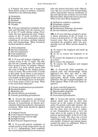 Krok 2 Stomatology 2012 14
is V-shaped, the lower one is trapezoid.
Both dental arches in primary occlusion
should have the following shape:
A. Semicircle
B. Semiellipse
C. Parabola
D. Quadrangle
E. Triangle
96. A 46-year-old patient complains about
pain and bleeding from the carious cavi-
ty of her 27 tooth during eating. Previ-
ously she had spontaneous pain. Exami-
nation of the 27 tooth revealed a deep
carious cavity on the masticatory surface
consisting of red tissue, probing induced
pain and haemorrhage. What treatment
method should be chosen?
A. Vital extirpation
B. Devital extirpation
C. Devital amputation
D. Vital amputation
E. Biological method
97. A 25-year-old student complains of a
carious cavity in the 22 tooth. The ﬁlli-
ngs fell out 2 months ago. The tooth had
been treated before for pulpitis. Objecti-
vely: there is a deep carious cavity with
the rests of ﬁlling on the medial surface
of the 22 tooth. The crown of the 22 tooth
is dirty pink. X-ray shows a root canal ﬁ-
lled with the ﬁlling material by 1/2 of the
root length; in the region of the root apex
there is a well-deﬁned focus of destructi-
on of bone tissue 0,3x0,3 cm large. What
is the most likely diagnosis?
A. Chronic granulomatous periodontitis
B. Residual pulpitis
C. Radicular cyst
D. Chronic ﬁbrous periodontitis
E. Chronic granulating periodontitis
98. A 35-year-old patient consulted a
dentist about extraction of the 14 tooth
because of exacerbation of chronic peri-
odontitis following ineffective therapeutic
treatment. What tools should be applied
for extraction?
A. S-shaped forceps
B. Crown bayonet-shaped forceps
C. S-shaped forceps curved right
D. Straight forceps
E. Root bayonet-shaped forceps
99. A 32-year-old patient complains of
mouth soreness, body temperature rise up
to 38, 5o
C, indisposition. Such condition
has occurred periodically for several years
after the patient had had a cold. Objecti-
vely: lips are covered with haemorrhagic
crusts, hyperaemic mucous membrane of
lips and cheeks has erosions covered with
ﬁbrinous ﬁlms. Hypersalivation is present.
What is the most likely diagnosis?
A. Multiform exudative erythema
B. Pemphigus vulgaris
C. Herpes recidivicus
D. Herpetiform Duhring’s dermatitis
E. Stevens-Johnson syndrome
100. A 25-year-old man consulted a denti-
st about extraction of the 18 tooth, it’s
crown is destroyed by 1/2. The tooth was
treated more than once. During tooth
extraction the maxillary tuber was acci-
dentally torn off. What actions should be
taken?
A. To remove the fragment and stitch up
the wound
B. To try to restore the fragment to its
place
C. To restore the fragment to its place and
ﬁx it there
D. To remove the fragment
E. To remove the fragment and tampon
the wound
101. A 10-year-old child complains of
gingival pain and haemorrhage which
appeared two days ago after a cold.
Objectively: the gingiva is edematic,
hyperaemic, bleeds easily, painful on
palpation. The tips of gingival papillae are
dome-shaped. What is the most likely di-
agnosis?
A. Acute catarrhal gingivitis
B. Chronic catarrhal gingivitis
C. Hypertrophic gingivitis
D. Ulcerative gingivitis
E. Generalized periodontitis
102. A 53-year-old patient consulted a
dentist about pain and an ulcer that
turned up in the region of hard palate
under his partial removable denture. He
hasn’t used the denture for three weeks,
but the ulcer does not heal or reduce
in size. Examination reveals a 2x1,5 cm
large ulcer in the region of the alveolar
process and hard palate at the level of the
missing 14 tooth. The ulcer has everted
rolled edges and necrotic ﬂoor, it is dense
and painful. Gingival and palatal tissues
around the ulcer are inﬁltrated. What is
the most likely diagnosis?
 