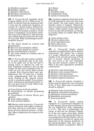 Krok 2 Stomatology 2012 15
A. Maxillary carcinoma
B. Maxillary syphilis
C. Maxillary tuberculosis
D. Maxillary actinomycosis
E. Decubital ulcer
103. A 13-year-old girl complains about
frequent falling out of a ﬁlling in the 21
tooth. It is known from the anamnesis that
2 years ago she underwent treatment on
account of a dental trauma. Objectively:
a transverse defect of 1/3 of the crown in
the 21 tooth. Percussion is painless. Tooth
colour is unchanged. X-ray picture shows
that root canal is ﬁlled by 1 mm from the
apex, ﬁlling material closely ﬁts the walls
of root canal. What stomatological tactics
should be chosen?
A. The defect should be restored with
photopolymer
B. The root canal should be reﬁlled
C. The root apex should be resected
D. The tooth should be extracted
E. The tooth should be crowned with an
artiﬁcial crown
104. A 34-year-old male patient complai-
ns of acute spasmodic pain in the regi-
on of his upper jaw on the left that is
getting worse as affected by cold sti-
muli. Toothache irradiates to the ear and
temple. He had acute toothache of the 37
tooth one year ago, but he didn’t consult
a dentist. Pain recurred three days ago.
Objectively: the 37 tooth has a carious
cavity communicating with the dental
cavity. Probing of the opened carious
cavity is extremely painful. X-ray picture
shows widening of periodontal ﬁssure at
the root apex of the 37 tooth. What is the
most likely diagnosis?
A. Exacerbation of chronic pulpitis
B. Exacerbation of chronic granulating
periodontitis
C. Exacerbation of chronic ﬁbrous peri-
odontitis
D. Acute diffuse pulpitis
E. Acute purulent pulpitis
105. During tooth extraction a 32-year-old
patient presented with sudden weakness,
pale skin, cold sweat, weak pulse, a signi-
ﬁcant AP drop (diastolic pressure - 40 mm
Hg). What complication developed in the
patient?
A. Collapse
B. Syncope
C. Traumatic shock
D. Anaphylactic shock
E. Attack of stenocardia
106. A patient complains about pain in the
45 tooth induced by cold, sour and sweet
food stimuli. The pain abates when the
stimulus action is stopped. Objectively:
there is a carious cavity on the masticatory
surface within mantle dentin ﬁlled with
food rests and softened dentin, overhangi-
ng enamel edeges are chalky. What is the
diagnosis?
A. Acute median caries
B. Chronic median caries
C. Acute superﬁcial caries
D. Acute deep caries
E. Chronic deep caries
107. A 79-year-old female patient
consulted a prosthodontist about denture
replacement. The patient has a history
of a stroke. Objectively: acute irregular
atrophy of the alveolar processes of both
jaws is present; mucous membrane of
the oral cavity is dry and nonmobile.
The previous dentures cannot be ﬁxed.
What is the most appropriate prosthetic
construction?
A. Dentures with elastic lining
B. Dentures with extended borders
C. Dentures with metal bases
D. Dentures with shortened borders
E. Implant-supported dentures
108. A 56-year-old patient consulted a
dental surgeon about the root extraction
of the 17 toot. What kind of anaesthesia
should be applied?
A. Palatinal, tuberal anaesthesia
B. Palatinal, infraorbital anaesthesia
C. Inﬁltration, inscisor anaesthesia
D. Mandibular anaesthesia
E. Torus anaesthesia
109. A 23-year-old female patient
complains of a pronounced limitation of
mouth opening, throat pain irradiating to
the ear. Objectively: body temperature
is 37, 9o
C. The face is symmetrical, the
colour of skin has not changed. Palpati-
on of the jaw causes acute pain, mouth
opens by 1 cm. The patient had been gi-
ven anasthesia by Berchet-Dubov. After it
oral examination revealed an edema and
hyperemia of the mucous membrane of
the pterygomaxillary fold, there was an
inﬁltration painful on palpation. What is
 